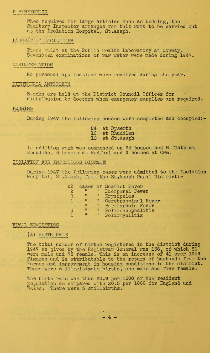 DISINFECTION When required for large articles such as bedding, the Sanitary Inspector arranges for this work to be carried out at the Isolation Hospital, St.Asaph. laboratory facilities These exist at the Public Health Laboratory at Conway. Seventeen examinations of raw water were made during 1947. DISINFESTATION No personal applications were received during the year. pIPHTEFRlA ANTITOXIN Stocks are held at the District Council Offices for distribution to doctors when emergency supplies are required. HOUSING During 1947 the following houses were completed and occupied:- 24 at Dyserth 10 a.t Rhuddlan 18 at St.Asaph In addition work was commenced on 24 houses and 8 flats at Rhuddlan, 6 houses at Bodfari and 6 houses at Cwm. ISOLATION, FOR INFECTIOUS DISEASE During 1947 the following cases were admitted to the Isolation Hospital, St cAsaph, from the St.Asaph Rural District:- 22 2 2 1 1 3 1 cases of Scarlet Fever tf !? Puerperal Fever ”  Erysipelas ”  Cerebrospinal Fever !?  Paratyphoid Fever ”  Polioencephalitis ” ” Poliomyelitis VITAL STATISTICS (A) BIRTH RATE The total number of births registered in the district during 1947 as given by the Registrar General was 156, of which 81 were male and 75 female. This is an increase of 41 over 1946 figures and is attributable to the return of husbands from the Forces and improvement in housing conditions in the district. There were 6 illegitimate births, one male and five female. The birth rate was thus 20.9 per 1000 of the resident population as compared with 20,5 per 1000 for England and