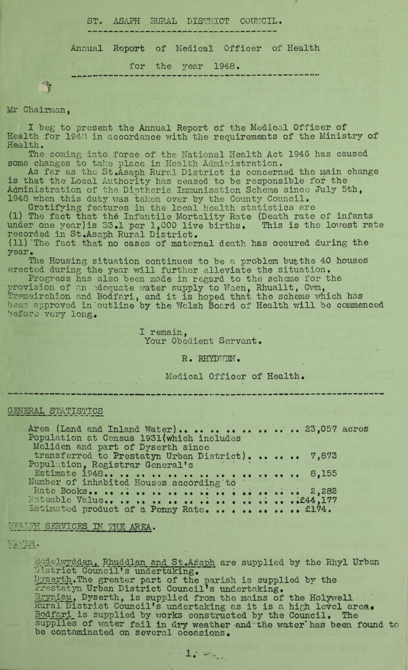 Annual Report of Medical Officer of Health for the year 1948. Mr Chairman, I beg to present the Annual Report of the Medical Officer of Health for 1948 in accordance with the requirements of the Ministry of Health. The coming into force of the National Health Act 1946 has caused some changes to take place in Health Administration. As far as the St.Asaph Rural District is concerned the main change is that the Local Authority has ceased to he responsible for the Administration of the Diptheria Immunisation Scheme since Jul2/ 5th, 1948 when this duty was taken over by the Count}^ Council. Gratifying features in the local health statistics are (I) The fact that the Infantile Mortality Rate (Death rate of infants under one year)is 33,1 per 1,000 live births. This is the lowest rate recorded in St.Asaph Rural District, (II) 'The fact that no cases of maternal death has occured during the year. The Housing situation continues to be a problem but the 40 houses erected during the year will further alleviate the situation. Progress has also been made in regard to the scheme for the provision of an adequate water supply to Waen, Rhuallt, Cwm, Tremeirchion and Bodfari, and it is hoped that the scheme which has been approved in'outline by the Welsh Board of Health will be commenced before very long, I remain, Your Obedient Servant, R. RHYDW3N. Medical Officer of Health, GENERAL STATISTICS Area (Land and Inland Water)., 23,057 acres Population at Census 1931(which includes Meliden and part of Dyserth since transferred to Prestatyn Urban District). ,, ., ., 7,873 Population, Registrar General*s Estimate 1948., ., ., .. ., .. ., 8,155 Number of inhabited Houses.according'to Rate Books., ., .; .. ,, ., .. ., , ,, ,. ., ., 2,282 Rateable Value ..£44,177 Estimated product of a Penny Rate ., .. ,» £174. VT’MW- SERVICES IN. THE AREA. B.-^el^d^an.^ Rhuddlan and St,Asaph are supplied by the Rhyl Urban District Council’s undertaking, Dyserth.The greater part of the parish is supplied by the Prestatyn Urban District Council’s undertaking, Bryniau. D3rserth, is supplied from the mains of the Holywell Rural District Council’s undertaking as it is a high level area# Bodfari is supplied by works constructed b3f the Council. The supplies of water fail in dry weather andthe water’has been found to be contaminated on several occasions.