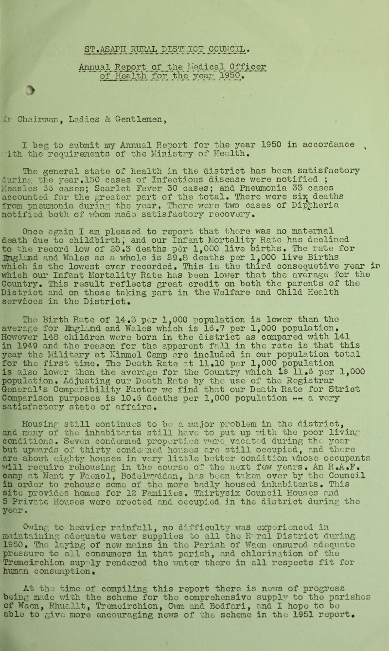 ST.ASAPH RURAL DISTRICT COUNCIL > An^al, Report, o£Jftie. J^pdipal Officer ' pT Health for the year 1950^, Hr Chairman, Ladies & Gentlemen, I beg to submit my Annual Report for the year 1950 in accordance t ith the requirements of the Ministry of Health, The general state of health in the district has been satisfactory during the year,150 cases of Infectious disease were notified ; Measles 55 cases; Scarlet Fever 30 cases; and Pneumonia 33 cases accounted for the greater part of the total. There were six deaths from pneumonia during the year. There were two cases of Dip^heria notified both of whom made satisfactory recovery. Once again I am pleased to report that there was no maternal death due to childbirth, and our Infant Mortality Rate has declined to the record low of 20,3 deaths per 1,000 live births. The rate for England and Wales as a whole is 29,8 deaths per 1?000 live Births which is the lowest ever recorded. This is the third consequetive ycax in which our Infant Mortality Rate has been lower that the average for the Country. This result reflects great credit on both the parents of the District and on those taking part in the ‘Welfare and Child Health services in the District. The Birth Rate of 14,3 per 1,000 population is lower than the average for Iftngluhd and Wales which is 16,7 per 1,000 population. However 148 children wore born in the district as compared with 141 in 1949 and the reason for the apparent fall in the rate is that this jrcar the Military at ICinmel Comp are included in our population total for the first time. The Death Rate at 11,10 per 1?000 population is also lower than the average for the Country which is 11,5 per 1,000 population. Adjusting our Death Rate by the use of the Registrar GeneralTs Comparibility Factor we find that our Death Rate for Striot Comparison purposes is 10,5 deaths per 1,000 population a very satisfactory state of affairs. Housing still continues to be a major problem in the district, and many of the inhabitants still have to put up with the poor living conditions. Seven condemned properties were, vacated during the year but upwards of thirty condemned houses are still occupied, end there are about eighty houses in very little better condition whose occupants ^ill require rehousing in the course of the next few years. An R.A.F, camp at Nant y Faenol, Bodelwyddan, has been taken over by the Council in order to rehouse some of the more badly housed inhabitants. This site provides homes for 12 Families. Thirtysix Council Houses and 5 Private Houses wore erected -and occupied in the district during the year. Owing to heavier rainfall, no difficulty was experienced in maintaining adequate water supplies to all the R' ral District during 1950. The laying of new mains in the Parish of Waen ensured adequate pressure to all consumers in that parish, and chlorination of the Tremeirchion supply rendered the water there in all respects fit for human consumption. At the time of compiling this report there is nows of progress being made with the scheme for the comprehensive supply to the parishes of Waen, Rhuallt, Tremeirchion, Cwm and Bodfari, and I hope to bo able to give more encouraging news of the scheme in the 1951 report.