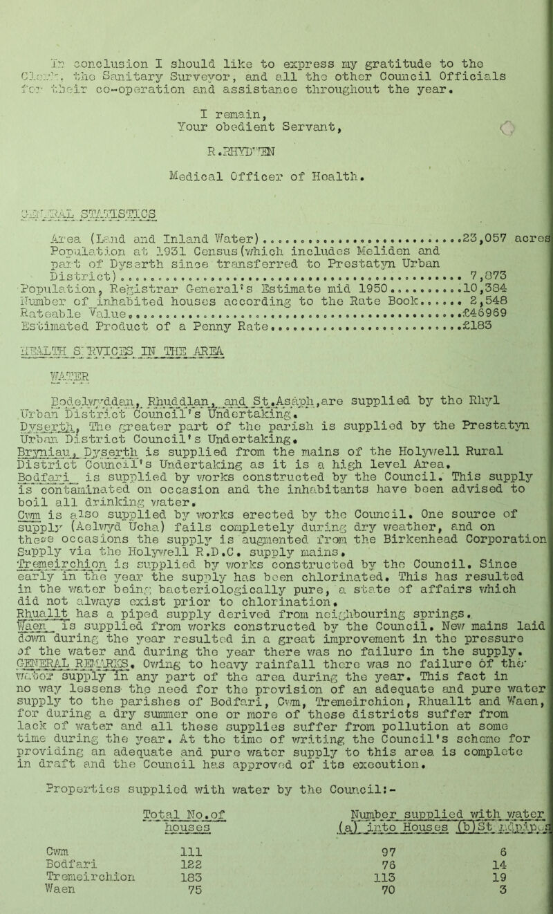 In conclusion I should like to express my gratitude to the Cle:’?u tho Sanitar37' Surveyor, and all the other Council Officials for their co-operation and assistance throughout the year. I remain, Your obedient Servant, r .rhyuten Medical Officer of Health. SIT HAL STATISTICS Area (Land and Inland Water) .23,057 acres Population at 1931 Census(which includes Meliden and part of D^rserth since transferred to Prestatyn Urban JJ1S CI let ) oeoeoooooooo.. o. . 00. 0.0..0. .eo. ..oo.e.o. ...... 7 , O 7 O Population, Registrar General*s Estimate mid 1950.. 10,334 Humber of_inhabited houses according to the Rate Book...... 2,548 Rateable ^alue«............. .£46969 Estimated Product of a Penny Rate .£183 HEALTH S: RVICES IN THE AREA WATER Bqdelv^iddanK Rhuddlan...and St, Asaph,are supplied by tho Rhyl Urb an Listrict C oun ci1? s Und ertaking. Dyserth. 'The greater part of the parish is supplied by the Prestat3/n Urban District Council's Undertaking* Bryniau, Dyserth is supplied from the mains of the Holywell Rural District Council's Undertaking as it is a high level Area. Bod far i is supplied by works constructed bgr the Council. This supply is^contaminated on occasion and the inhabitants have been advised to boil all drinking water. Cwm is also supplied 13- works erected b3r the Council, One source of supply (Aelwyd Ucha) fails completely during dry weather, and on thes’Q occasions the suppler is augmented from the Birkenhead Corporation- Supply via the Holywell R.D.C, supper mains* Tremeirchion is supplied by works constructed by tho Council. Since earl3F in the year the supply has been chlorinated. This has resulted in the water being bacteriologically pure, a state of affairs which did not always exist prior to chlorination, Rhuallt has a piped supply derived from neighbouring springs. Waefi is supplied from works constructed b3?‘ the Council, New mains laid down during the 37-ear resulted in a great improvement in the pressure of the water and during the year there was no failure in the supply. GENERAL REfAlRICS, Owing to heavy rainfall there was no failure of the* Viator supply in an3^ part of the area during the 37-ear, This fact in no way lessens' th.e need for the provision of an adequate and pure water supply to the parishes of Bodfo.ri, Cwm, Tremeirchion, Rhuallt and Waan, for during a dry summer one or more of these districts suffer from lack of water and all these supplies suffer from pollution at some time during the 37-ear, At the time of writing the Council's scheme for providing an adequate and pure water suppl37- to this area is complete in draft and the Council has approved of its execution. Properties supplied with v/ater by the Council:- Total No.of houses Number^ iaXliVgtjA supplied with water Houses (F) St ,r.dplpjm Cwm 111 97 6 Bodfari 122 76 14 Tremeirchion 183 113 19 Waen 75 70 3