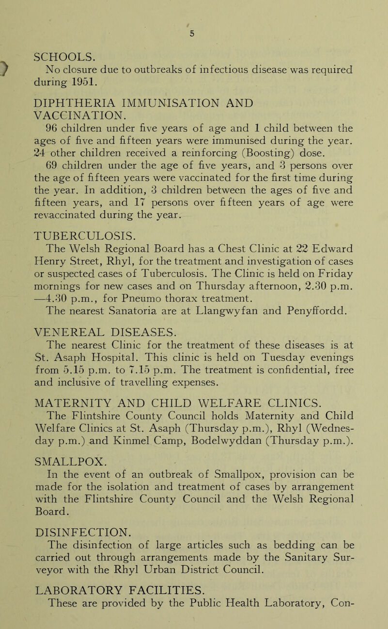 SCHOOLS. No closure due to outbreaks of infectious disease was required during 1951. DIPHTHERIA IMMUNISATION AND VACCINATION. 96 children under five years of age and 1 child between the ages of five and fifteen years were immunised during the year. 24 other children received a reinforcing (Boosting) dose. 69 children under the age of five years, and 3 persons over the age of fifteen years were vaccinated for the first time during the year. In addition, 3 children between the ages of five and fifteen years, and 17 persons over fifteen years of age were revaccinated during the year. TUBERCULOSIS. The Welsh Regional Board has a Chest Clinic at 22 Edward Henry Street, Rhyl, for the treatment and investigation of cases or suspected cases of Tuberculosis. The Clinic is held on Friday mornings for new cases and on Thursday afternoon, 2.30 p.m. —4.30 p.m., for Pneumo thorax treatment. The nearest Sanatoria are at Llangwyfan and Penyffordd. VENEREAL DISEASES. The nearest Clinic for the treatment of these diseases is at St. Asaph Hospital. This clinic is held on Tuesday evenings from 5.15 p.m. to 7.15 p.m. The treatment is confidential, free and inclusive of travelling expenses. MATERNITY AND CHILD WELFARE CLINICS. The Flintshire County Council holds Maternity and Child Welfare Clinics at St. Asaph (Thursday p.m.), Rhyl (Wednes- day p.m.) .and Kinmel Camp, Bodelwyddan (Thursday p.m.). SMALLPOX. In the event of an outbreak of Smallpox, provision can be made for the isolation and treatment of cases by arrangement with the Flintshire County Council and the Welsh Regional Board. DISINFECTION. The disinfection of large articles such as bedding can be carried out through arrangements made by the Sanitary Sur- veyor with the Rhyl Urban District Council. LABORATORY FACILITIES. These are provided by the Public Health Laboratory, Con-
