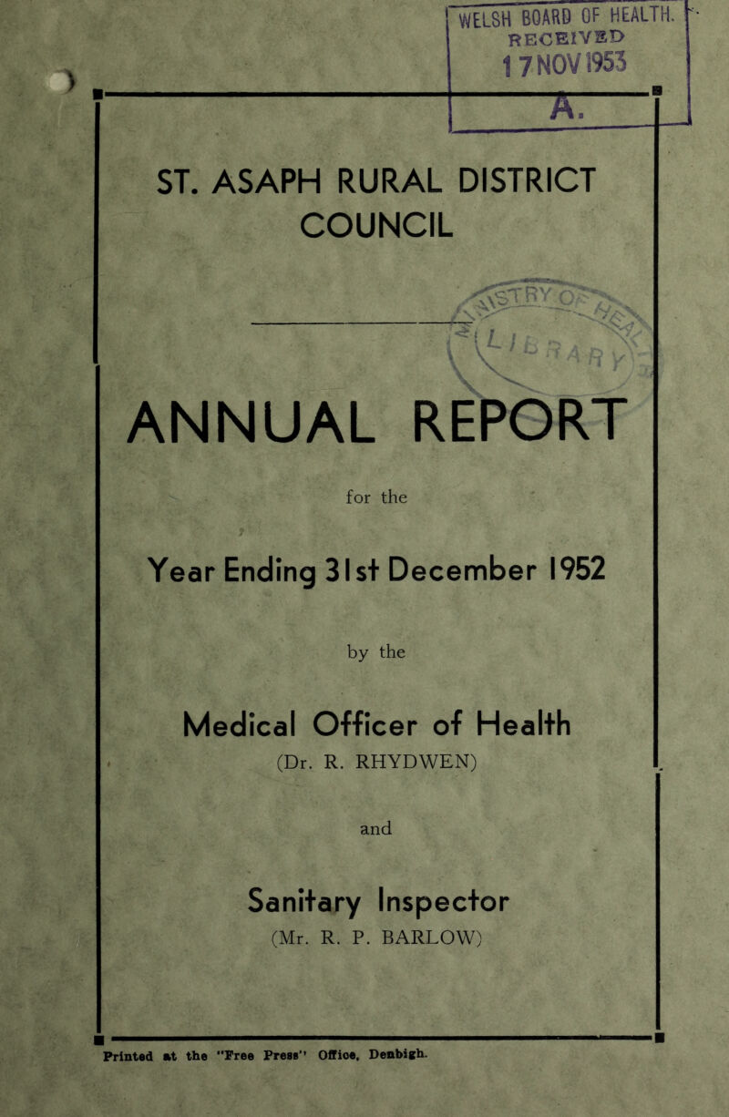 WELSH BOARD OF HEALTH. RECEIVED 17 NOV 3953 7T ST. ASAPH RURAL DISTRICT COUNCIL *u/l - 1Dx< t V ° ^ A-ft V V ANNUAL REPORT for the Year Ending 31st December 1952 by the Medical Officer of Health (Dr. R. RHYDWEN) and Sanitary Inspector (Mr. R. P. BARLOW) Printed at the Free Press’* Offioe, Denbigh.