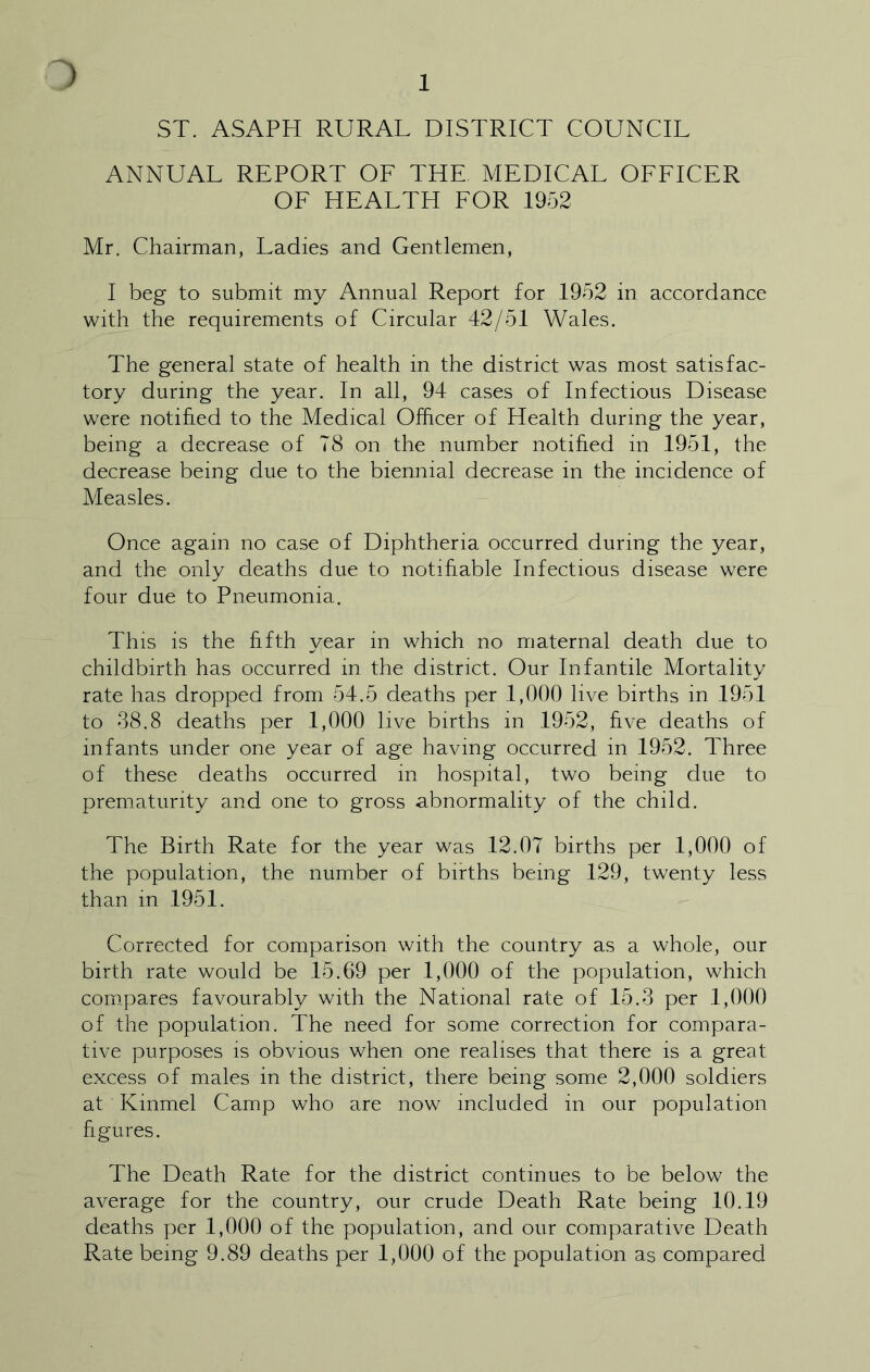 1 ST. ASAPH RURAL DISTRICT COUNCIL ANNUAL REPORT OF THE MEDICAL OFFICER OF HEALTH FOR 1952 Mr. Chairman, Ladies and Gentlemen, I beg to submit my Annual Report for 1952 in accordance with the requirements of Circular 42/51 Wales. The general state of health in the district was most satisfac- tory during the year. In all, 94 cases of Infectious Disease were notified to the Medical Officer of Health during the year, being a decrease of 78 on the number notified in 1951, the decrease being due to the biennial decrease in the incidence of Measles. Once again no case of Diphtheria occurred during the year, and the only deaths due to notifiable Infectious disease were four due to Pneumonia. This is the fifth year in which no maternal death due to childbirth has occurred in the district. Our Infantile Mortality rate has dropped from 54.5 deaths per 1,000 live births in 1951 to 38.8 deaths per 1,000 live births in 1952, five deaths of infants under one year of age having occurred in 1952. Three of these deaths occurred in hospital, two being due to prematurity and one to gross abnormality of the child. The Birth Rate for the year was 12.07 births per 1,000 of the population, the number of births being 129, twenty less than in 1951. Corrected for comparison with the country as a whole, our birth rate would be 15.69 per 1,000 of the population, which compares favourably with the National rate of 15.3 per 1,000 of the population. The need for some correction for compara- tive purposes is obvious when one realises that there is a great excess of males in the district, there being some 2,000 soldiers at Kinmel Camp who are now included in our population figures. The Death Rate for the district continues to be below the average for the country, our crude Death Rate being 10.19 deaths per 1,000 of the population, and our comparative Death Rate being 9.89 deaths per 1,000 of the population as compared