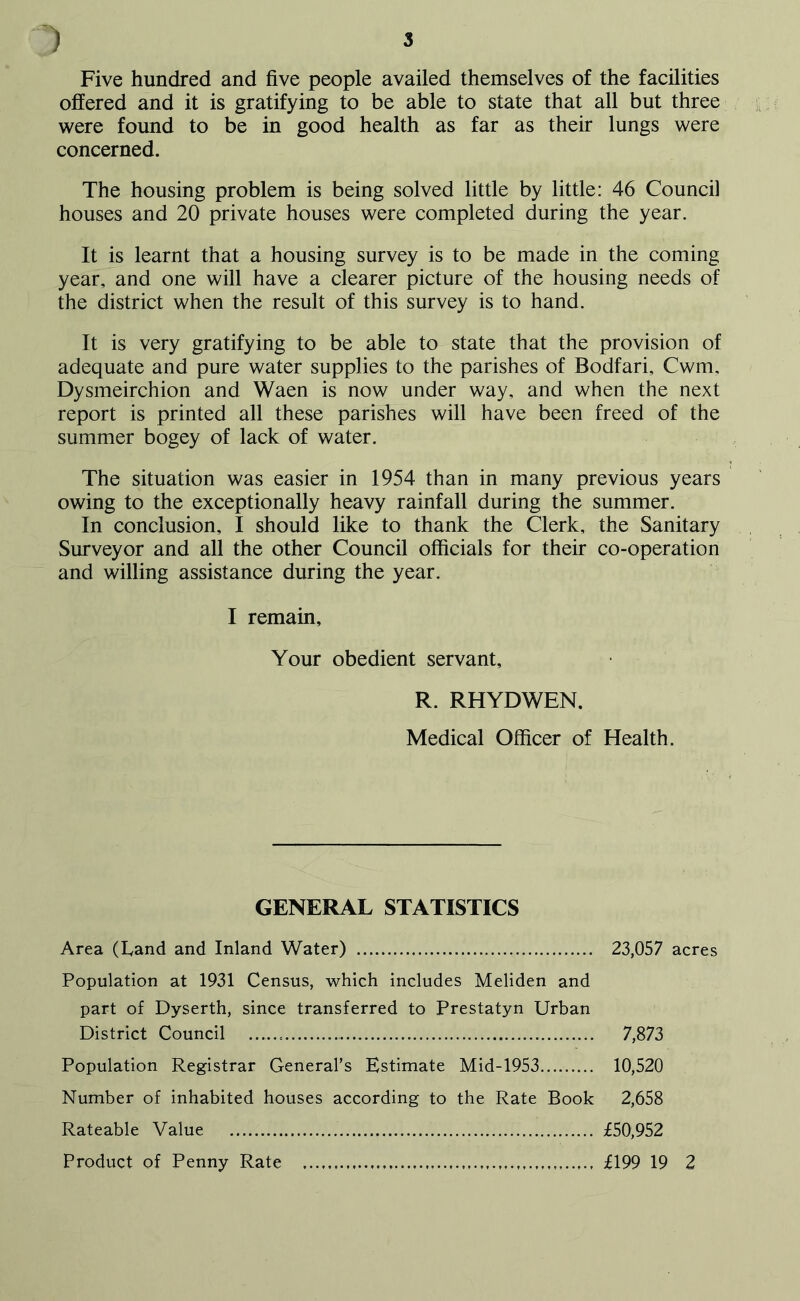 Five hundred and five people availed themselves of the facilities offered and it is gratifying to be able to state that all but three were found to be in good health as far as their lungs were concerned. The housing problem is being solved little by little: 46 Council houses and 20 private houses were completed during the year. It is learnt that a housing survey is to be made in the coming year, and one will have a clearer picture of the housing needs of the district when the result of this survey is to hand. It is very gratifying to be able to state that the provision of adequate and pure water supplies to the parishes of Bodfari, Cwm, Dysmeirchion and Waen is now under way, and when the next report is printed all these parishes will have been freed of the summer bogey of lack of water. The situation was easier in 1954 than in many previous years owing to the exceptionally heavy rainfall during the summer. In conclusion, I should like to thank the Clerk, the Sanitary Surveyor and all the other Council officials for their co-operation and willing assistance during the year. I remain. Your obedient servant, R. RHYDWEN. Medical Officer of Health. GENERAL STATISTICS Area (hand and Inland Water) 23,057 acres Population at 1931 Census, which includes Meliden and part of Dyserth, since transferred to Prestatyn Urban District Council 7,873 Population Registrar General’s Estimate Mid-1953 10,520 Number of inhabited houses according to the Rate Book 2,658 Rateable Value £50,952 Product of Penny Rate £199 19 2