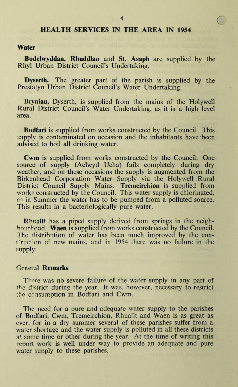 ( HEALTH SERVICES IN THE AREA IN 1954 Water Bodelwyddan, Rhuddlan and St. Asaph are supplied by the Rhyl Urban District Council’s Undertaking. Dyserth. The greater part of the parish is supplied by the Prestatyn Urban District Council’s Water Undertaking. Bryniau, Dyserth, is supplied from the mains of the Holywell Rural District Council’s Water Undertaking, as it is a high level area. Bodfari is supplied from works constructed by the Council. This supply is contaminated on occasion and the inhabitants have been advised to boil all drinking water. Cwm is supplied from works constructed by the Council. One source of supply (Aelwyd Ucha) fails completely during dry weather, and on these occasions the supply is augmented from the Birkenhead Corporation Water Supply via the Holywell Rural District Council Supply Mains. Tremdrchion is supplied from works constructed by the Council. This water supply is chlorinated, os in Summer the water has to be pumped from a polluted source. This results in a bacteriologically pure water. Rhuallt has a piped supply derived from springs in the neigh- boiirbcod. Waen is supplied from works constructed by the Council. The distribution of water has been much improved by the con- s rucd.on of new mains, and in 1954 there was no failure in the supply. Ceneriil Remarks Th^re was no severe failure of the water supply in any part of tbc district during the year. It was, however, necessary to restrict the censumption in Bodfari and Cwm. The need for a pure and adequate water supply to the parishes of Bodfari, Cwm, Tremeirchion, Rhuallt and Waen is as great as over, for in a dry summer several of these parishes suffer from a water shortage and the water supply is polluted in all these districts some time or other during the year. At the time of writing this report work is well under way to provide an adequate and pure water supply to these parishes.