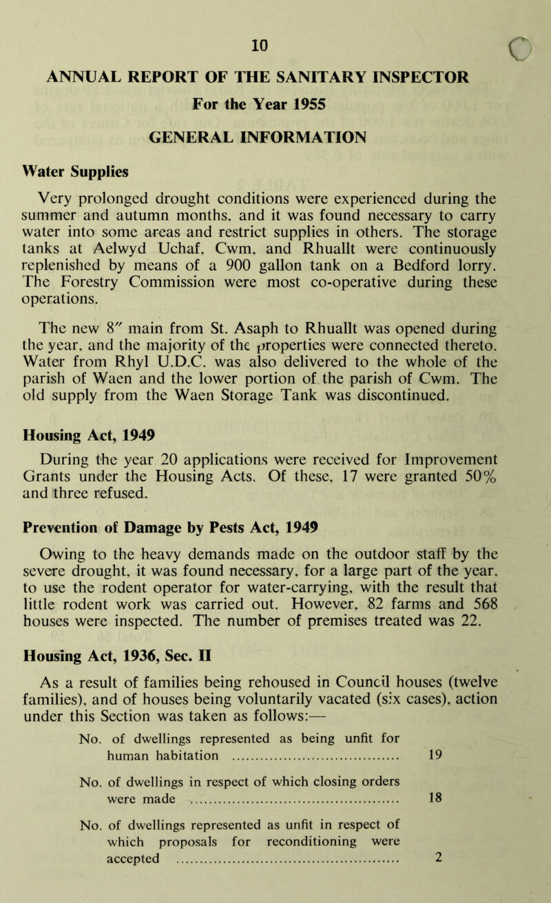 ANNUAL REPORT OF THE SANITARY INSPECTOR For the Year 1955 GENERAL INFORMATION Water Supplies Very prolonged drought conditions were experienced during the summer and autumn months, and it was found necessary to carry water into some areas and restrict supplies in others. The storage tanks at Aelwyd Uchaf, Cwm, and Rhuallt were continuously replenished by means of a 900 gallon tank on a Bedford lorry. The Forestry Commission were most co-operative during these operations. The new 8 main from St. Asaph to Rhuallt was opened during the year, and the majority of the properties were connected thereto. Water from Rhyl U.D.C. was also delivered to the whole of the parish of Waen and the lower portion of the parish of Cwm. The old supply from the Waen Storage Tank was discontinued. Housing Act, 1949 During the year 20 applications were received for Improvement Grants under the Housing Acts. Of these, 17 were granted 50% and three refused. Prevention of Damage by Pests Act, 1949 Owing to the heavy demands made on the outdoor staff by the severe drought, it was found necessary, for a large part of the year, to use the rodent operator for water-carrying, with the result that little rodent work was carried out. However, 82 farms and 568 houses were inspected. The number of premises treated was 22. Housing Act, 1936, Sec. II As a result of families being rehoused in Council houses (twelve families), and of houses being voluntarily vacated (six cases), action under this Section was taken as follows:— No. of dwellings represented as being unfit for human habitation 19 No. of dwellings in respect of which closing orders were made 18 No. of dwellings represented as unfit in respect of which proposals for reconditioning were accepted 2