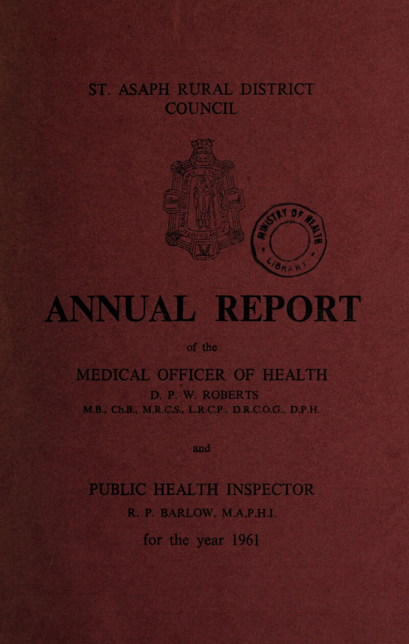 ST. ASAPH RURAL“DISTRICT COUNCIL -ii- mmM src%r-- ANNUAU REPORT of the MEDICAL OFFICER OF HEALTH D. P. W. ROBERTS M.B.. Ch.B„ M.R.C.S., L.R.C.P., D.R.C.O.G., D.P.H. and PUBLIC HEALTH INSPECTOR R. P. BARLOW, M.A.P.HJ. for the year 1961