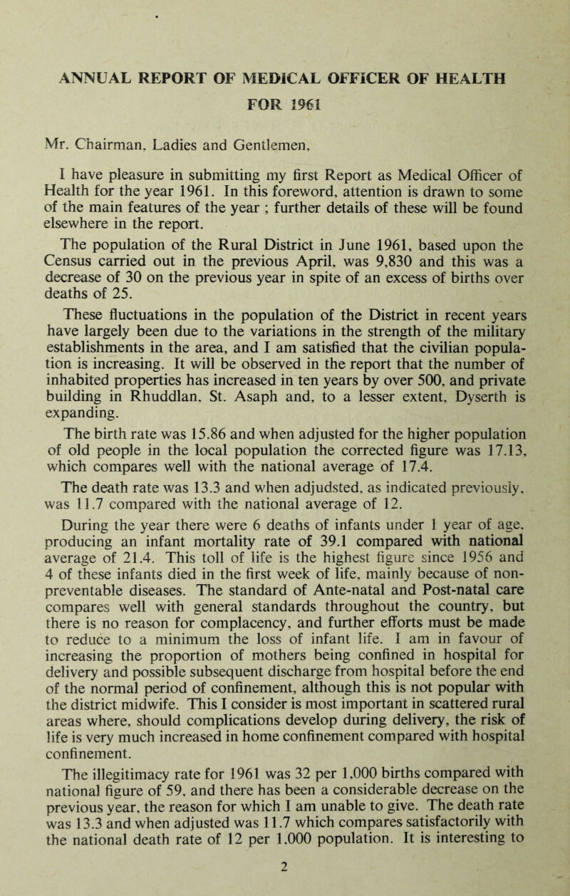 ANNUAL REPORT OF MEDICAL OFFICER OF HEALTH FOR 1961 Mr. Chairman, Ladies and Gentlemen, I have pleasure in submitting my first Report as Medical Officer of Health for the year 1961. In this foreword, attention is drawn to some of the main features of the year ; further details of these will be found elsewhere in the report. The population of the Rural District in June 1961, based upon the Census carried out in the previous April, was 9,830 and this was a decrease of 30 on the previous year in spite of an excess of births over deaths of 25. These fluctuations in the population of the District in recent years have largely been due to the variations in the strength of the military establishments in the area, and I am satisfied that the civilian popula- tion is increasing. It will be observed in the report that the number of inhabited properties has increased in ten years by over 500, and private building in Rhuddlan, St. Asaph and, to a lesser extent, Dyserth is expanding. The birth rate was 15.86 and when adjusted for the higher population of old people in the local population the corrected figure was 17.13, which compares well with the national average of 17.4. The death rate was 13.3 and when adjudsted, as indicated previously, was 11.7 compared with the national average of 12. During the year there were 6 deaths of infants under 1 year of age. producing an infant mortality rate of 39.1 compared with national average of 21.4. This toll of life is the highest figure since 1956 and 4 of these infants died in the first week of life, mainly because of non- preventable diseases. The standard of Ante-natal and Post-natal care compares well with general standards throughout the country, but there is no reason for complacency, and further efforts must be made to reduce to a minimum the loss of infant life. I am in favour of increasing the proportion of mothers being confined in hospital for delivery and possible subsequent discharge from hospital before the end of the normal period of confinement, although this is not popular with the district midwife. This I consider is most important in scattered rural areas where, should complications develop during delivery, the risk of life is very much increased in home confinement compared with hospital confinement. The illegitimacy rate for 1961 was 32 per 1,000 births compared with national figure of 59. and there has been a considerable decrease on the previous year, the reason for which I am unable to give. The death rate was 13.3 and when adjusted was 11.7 which compares satisfactorily with the national death rate of 12 per 1,000 population. It is interesting to