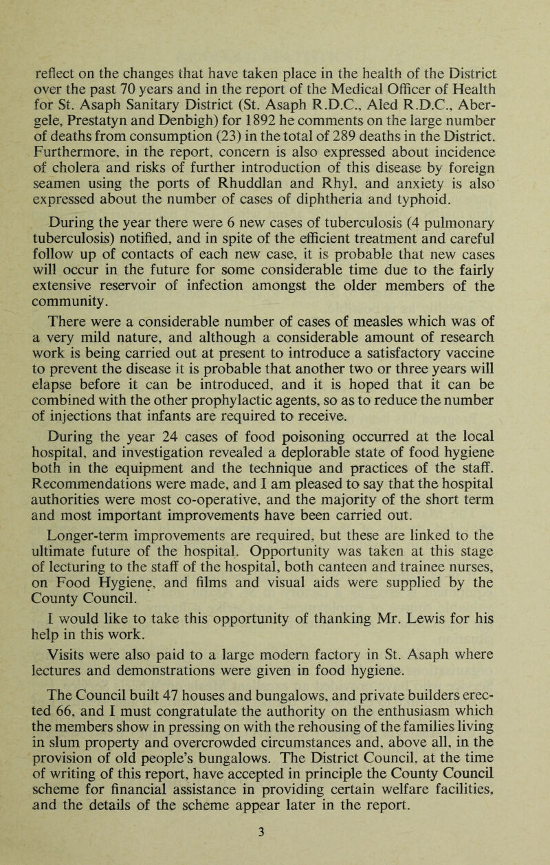 over the past 70 years and in the report of the Medical Officer of Health for St. Asaph Sanitary District (St. Asaph R.D.C., Aled R.D.C., Aber- gele, Prestatyn and Denbigh) for 1892 he comments on the large number of deaths from consumption (23) in the total of 289 deaths in the District. Furthermore, in the report, concern is also expressed about incidence of cholera and risks of further introduction of this disease by foreign seamen using the ports of Rhuddlan and Rhyl, and anxiety is also expressed about the number of cases of diphtheria and typhoid. During the year there were 6 new cases of tuberculosis (4 pulmonary tuberculosis) notified, and in spite of the efficient treatment and careful follow up of contacts of each new case, it is probable that new cases will occur in the future for some considerable time due to the fairly extensive reservoir of infection amongst the older members of the community. There were a considerable number of cases of measles which was of a very mild nature, and although a considerable amount of research work is being carried out at present to introduce a satisfactory vaccine to prevent the disease it is probable that another two or three years will elapse before it can be introduced, and it is hoped that it can be combined with the other prophylactic agents, so as to reduce the number of injections that infants are required to receive. During the year 24 cases of food poisoning occurred at the local hospital, and investigation revealed a deplorable state of food hygiene both in the equipment and the technique and practices of the staff. Recommendations were made, and I am pleased to say that the hospital authorities were most co-operative, and the majority of the short term and most important improvements have been carried out. Longer-term improvements are required, but these are linked to the ultimate future of the hospital. Opportunity v/as taken at this stage of lecturing to the staff of the hospital, both canteen and trainee nurses, on Food Hygiene, and films and visual aids were supplied by the County Council. I would like to take this opportunity of thanking Mr. Lewis for his help in this work. Visits were also paid to a large modem factory in St. Asaph where lectures and demonstrations were given in food hygiene. The Council built 47 houses and bungalows, and private builders erec- ted 66, and I must congratulate the authority on the enthusiasm which the members show in pressing on with the rehousing of the families living in slum property and overcrowded circumstances and, above all, in the provision of old people’s bungalows. The District Council, at the time of writing of this report, have accepted in principle the County Council scheme for financial assistance in providing certain welfare facilities, and the details of the scheme appear later in the report. 3