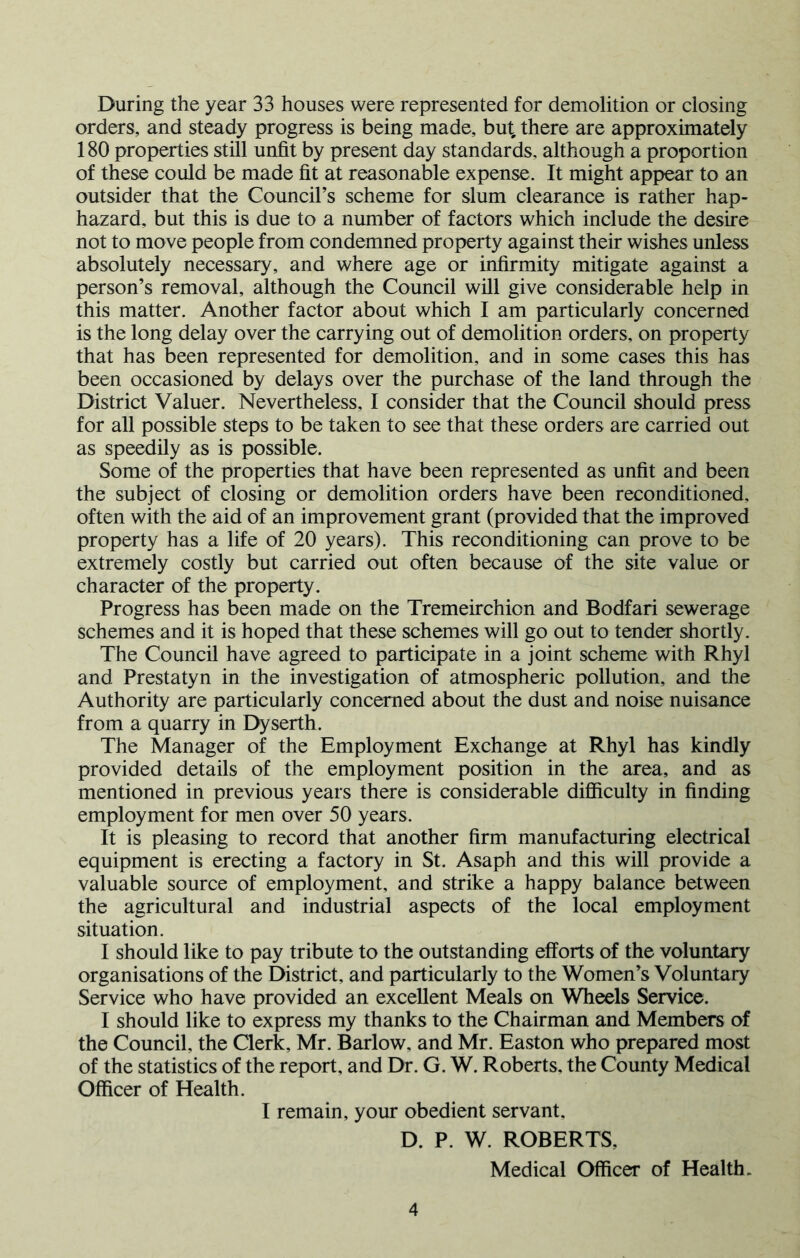 During the year 33 houses were represented for demolition or closing orders, and steady progress is being made, but, there are approximately 180 properties still unfit by present day standards, although a proportion of these could be made fit at reasonable expense. It might appear to an outsider that the Council’s scheme for slum clearance is rather hap- hazard, but this is due to a number of factors which include the desire not to move people from condemned property against their wishes unless absolutely necessary, and where age or infirmity mitigate against a person’s removal, although the Council will give considerable help in this matter. Another factor about which I am particularly concerned is the long delay over the carrying out of demolition orders, on property that has been represented for demolition, and in some cases this has been occasioned by delays over the purchase of the land through the District Valuer. Nevertheless, I consider that the Council should press for all possible steps to be taken to see that these orders are carried out as speedily as is possible. Some of the properties that have been represented as unfit and been the subject of closing or demolition orders have been reconditioned, often with the aid of an improvement grant (provided that the improved property has a life of 20 years). This reconditioning can prove to be extremely costly but carried out often because of the site value or character of the property. Progress has been made on the Tremeirchion and Bodfari sewerage schemes and it is hoped that these schemes will go out to tender shortly. The Council have agreed to participate in a joint scheme with Rhyl and Prestatyn in the investigation of atmospheric pollution, and the Authority are particularly concerned about the dust and noise nuisance from a quarry in Dyserth. The Manager of the Employment Exchange at Rhyl has kindly provided details of the employment position in the area, and as mentioned in previous years there is considerable difiiculty in finding employment for men over 50 years. It is pleasing to record that another firm manufacturing electrical equipment is erecting a factory in St. Asaph and this will provide a valuable source of employment, and strike a happy balance between the agricultural and industrial aspects of the local employment situation. I should like to pay tribute to the outstanding efforts of the voluntary organisations of the District, and particularly to the Women’s Voluntary Service who have provided an excellent Meals on Wheels Service. I should like to express my thanks to the Chairman and Members of the Council, the Clerk, Mr. Barlow, and Mr. Easton who prepared most of the statistics of the report, and Dr. G. W. Roberts, the County Medical Officer of Health. I remain, your obedient servant, D. P. W. ROBERTS, Medical Officer of Health.