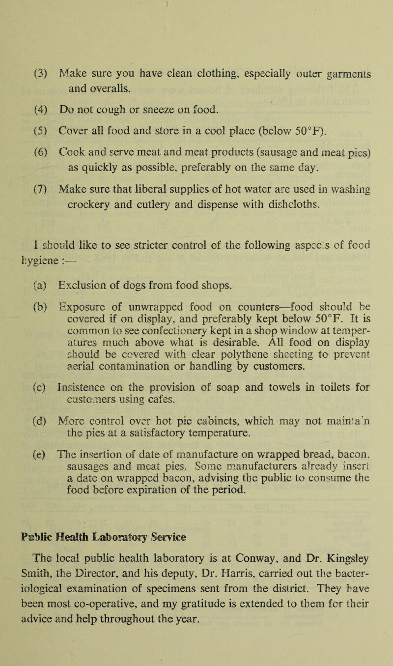 and overalls. (4) Do not cough or sneeze on food. (5) Cover all food and store in a cool place (below 50°F). (6) Cook and serve meat and meat products (sausage and meat pies) as quickly as possible, preferably on the same day. (7) Make sure that liberal supplies of hot water are used in washing crockery and cutlery and dispense with dishcloths. I should like to see stricter control of the following aspec s of food hygiene :— (a) Exclusion of dogs from food shops. (b) Exposure of unwrapped food on counters—food should be covered if on display, and preferably kept below 50°F. It is common to see confectionery kept in a shop window at temper- atures much above what is desirable. All food on display should be covered with clear polythene sheeting to prevent aerial contamination or handling by customers. (c) Insistence on the provision of soap and towels in toilets for customers using cafes. (d) More control over hot pie cabinets, which may not mainta’n the pies at a satisfactory temperature. (e) The insertion of date of manufacture on wrapped bread, bacon. sausages and meat pies. Some manufacturers already insert a date on wrapped bacon, advising the public to consume the food before expiration of the period. Public Health Lab oratory Service The local public health laboratory is at Conway, and Dr. Kingsley Smith, the Director, and his deputy. Dr. Harris, carried out the bacter- iological examination of specimens sent from the district. They have been most co-operative, and my gratitude is extended to them for their advice and help throughout the year.