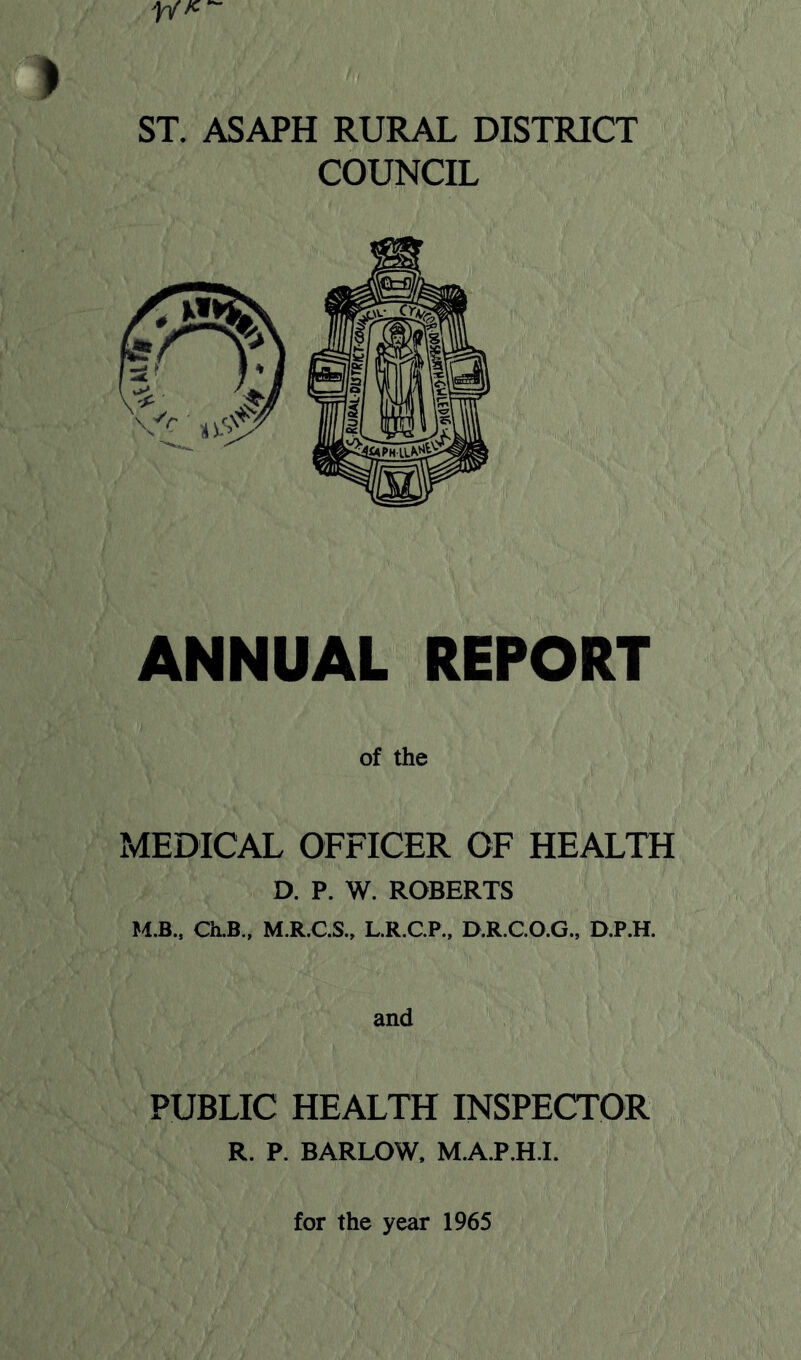 I ST. ASAPH RURAL DISTRICT COUNCIL ANNUAL REPORT of the MEDICAL OFFICER OF HEALTH D. P. W. ROBERTS U.B., Ch.B., M.R.C.S., L.R.CP., D.R.C.O.G., D.P.H. PUBLIC HEALTH INSPECTOR R. P. BARLOW, M.A.P.H.I. for the year 1965