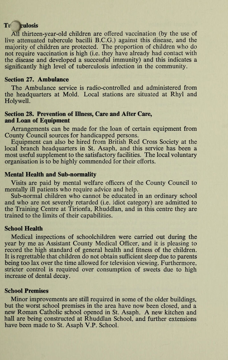 Tr ^iilosis An thirteen-year-old children are offered vaccination (by the use of live attenuated tubercule baciUi B.C.G.) against this disease, and the majority of children are protected. The proportion of children who do not require vaccination is high (i.e. they have already had contact with the disease and developed a successful immunity) and this indicates a significantly high level of tuberculosis infection in the community. Section 27. Ambulance The Ambulance service is radio-controlled and administered from the headquarters at Mold. Local stations are situated at Rhyl and Holywell. Section 28. Prevention of Illness, Care and After Care, and Loan of Equipment Arrangements can be made for the loan of certain equipment from County Council sources for handicapped persons. Equipment can also be hired from British Red Cross Society at the local branch headquarters in St. Asaph, and this service has been a most useful supplement to the satisfactory facilities. The local voluntary organisation is to be highly commended for their efforts. Mental Health and Sub-normality Visits are paid by mental welfare officers of the County Council to mentally ill patients who require advice and help. Sub-normal children who cannot be educated in an ordinary school and who are not severely retarded (i.e. Idiot category) are admitted to the Training Centre at Tirionfa, Rhuddlan, and in this centre they are trained to the limits of their capabilities. School Health Medical inspections of schoolchildren were carried out during the year by me as Assistant County Medical Officer, and it is pleasing to record the high standard of general health and fitness of the children. It is regrettable that children do not obtain sufficient sleep due to parents being too lax over the time allowed for television viewing. Furthermore, stricter control is required over consumption of sweets due to high increase of dental decay. School Premises Minor improvements are still required in some of the older buildings, but the worst school premises in the area have now been closed, and a new Roman Catholic school opened in St. Asaph. A new kitchen and hall are being constructed at Rhuddlan School, and further extensions have been made to St. Asaph V.P. School.