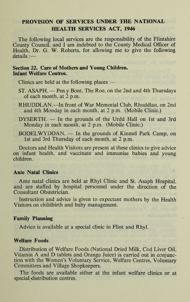 PROVISION OF SERVICES UNDER THE NATIONAL HEALTH SERVICES ACT, 1946 The following local services are the responsibility of the Flintshire County Council, and I am indebted to the County Medical Officer of Health, Dr. G. W. Roberts, for allowing me to give the following details :— Section 22. Care of Mothers and Young Children. Infant Welfare Centres. Clinics are held at the following places :— ST. ASAPH. — Pen y Bont, The Roe, on the 2nd and 4th Thursdays of each month, at 2 p.m. RHUDDLAN.—In front of War Memorial Club, Rhuddlan, on 2nd and 4th Monday in each month, at 2 p.m. (Mobile Clinic.) DYSERTH. — In the grounds of the Urdd Hall on 1st and 3rd Monday in each month, at 2 p.m. (Mobile Clinic.) BODELWYDDAN. — In the grounds of Kinmel Park Camp, on 1st and 3rd Thursday of each month, at 2 p.m. Doctors and Health Visitors are present at these clinics to give advice on infant health, and vaccinate and immunise babies and young children. Ante Natal Clinics Ante natal clinics are held at Rhyl Clinic and St. Asaph Hospital, and are staffed by hospital personnel under the direction of the Consultant Obstetrician. Instruction and advice is given to expectant mothers by the Health Visitors on childbirth and baby management. Family Planning Advice is available at a special clinic in Flint and Rhyl. Welfare Foods Distribution of Welfare Foods (National Dried Milk, Cod Liver Oil, Vitamin A and D tablets and Orange Juice) is carried out in conjunc- tion with the Women’s Voluntary Service, Welfare Centres, Voluntary Committees and Village Shopkeepers. The foods are available either at the infant welfare clinics or at special distribution centres.