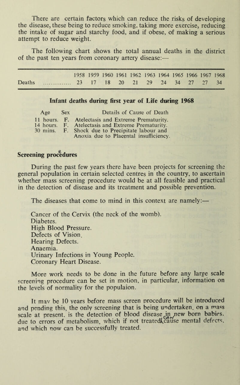 There are certain factors which can reduce the risks of developing the disease, these being to reduce smoking, taking more exercise, reducing the intake of sugar and starchy food, and if obese, of making a serious attempt to reduce weight. The following chart shows the total annual deaths in the district of the past ten years from coronary artery disease:— 1958 1959 1960 1961 1962 1963 1964 1965 1966 1967 1968 Deaths 23 17 18 20 21 29 24 34 27 27 34 Infant deaths during first year of Life during 1968 Age Sex Details of Cause of Death 11 hours. F. Atelectasis and Extreme Prematurity. 14 hours. F. Atelectasis and Extreme Prematurity. 30 mins. F. Shock due to Precipitate labour and Anoxia due to Placental insufficiency. Screening procedures During the past few years there have been projects for screening the general population in certain selected centres in the country, to ascertain whether mass screening procedure would be at all feasible and practical in the detection of disease and its treatment and possible prevention. The diseases that come to mind in this context are namely:— Cancer of the Cervix (the neck of the womb). Diabetes. High Blood Pressure. Defects of Vision. Hearing Defects. Anaemia. Urinary Infections in Young People. Coronary Heart Disease. More work needs to be done in the future before any large scale screening procedure can be set in motion, in particular, information on the levels of normality for the populaion. It mav be 10 years before mass screen procedure will be introduced and pending this, the only screening that is being undertaken, on a macs scale at present, is the detection of blood disease ^in^new bom babies, due to errors of metabolism, which if not treated/^cause mental defects, and which now can be successfully treated.