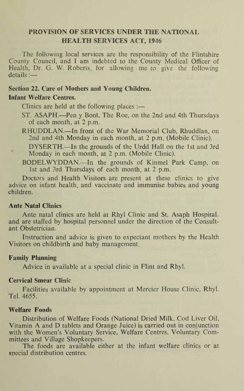 PROVISION OF SERVICES UNDER THE NATIONAL HEALTH SERVICES ACT, 1946 The following local services are the responsibility of the Flintshire County Council, and I am indebted to the County Medical Officer of Health, Dr. G. W. Roberts, for allowing me to give the following details :— Section 22. Care of Mothers and Young Children. Infant Welfare Centres. Clinics are held at the following places :—- ST. ASAPH.—Pen y Bont, The Roe, on the 2nd and 4th Thursdays of each month, at 2 p.m. RHUDDLAN.—In front of the War Memorial Club, Rhuddlan, on 2nd and 4th Monday in each month, at 2 p.m. (Mobile Clinic). DYSERTH.—In the grounds of the Urdd Hall on the 1st and 3rd Monday in each month, at 2 p.m. (Mobile Clinic). BODELWYDDAN.—In the grounds of Kinmel Park Camp, on 1st and 3rd Thursdays of each month, at 2 p.m. Doctors and Health Visitors are present at these clinics to give advice on infant health, and vaccinate and immunise babies and young children. Ante Natal Clinics Ante natal clinics are held at Rhyl Clinic and St. Asaph Hospital, and are staffed by hospital personnel under the direction of the Consult- ant Obstetrician. Instruction and advice is given to expectant mothers by the Health Visitors on childbirth and baby management. Family Planning Advice in available at a special clinic in Flint and Rhyl. Cervical Smear Clinic Facilities available by appointment at Mercier House Clinic, Rhvl. Tel. 4655. Welfare Foods Distribution of Welfare Foods (National Dried Milk, Cod Liver Oil, Vitamin A and D tablets and Orange Juice) is carried out in conjunction with the Women’s Voluntary Service, Welfare Centres, Voluntary Com- mittees and Village Shopkeepers. The foods are available either at the infant welfare clinics or at special distribution centres.