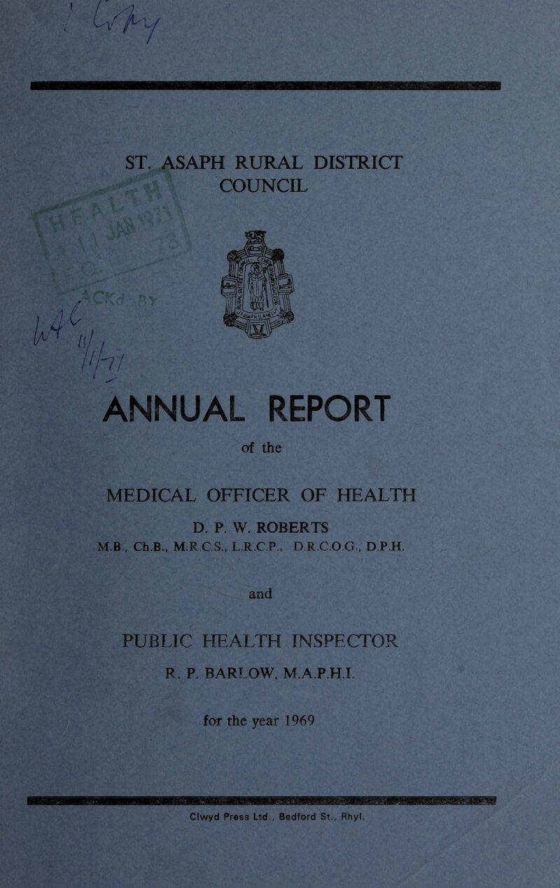 ST. ASAPH RURAL DISTRICT COUNCIL ANNUAL REPORT of the MEDICAL OFFICER OF HEALTH D. P. W. ROBERTS M B., Ch.B,, M.R.C.S., L.R.C P , D R.C.O.G., D.P.H. and PUBLIC HEALTH INSPECTOR R. P BARLOW, M.A.P.H.I for the year 1969 Clwyd Press Ltd., Bedford St., Rhyl.