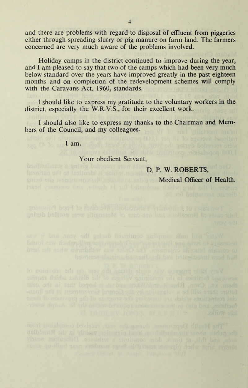 and there are problems with regard to disposal of effluent from piggeries either through spreading slurry or pig manure on farm land. The farmers concerned are very much aware of the problems involved. Holiday camps in the district continued to improve during the year, and I am pleased to say that two of the camps which had been very much below standard over the years have improved greatly in the past eighteen months and on completion of the redevelopment schemes will comply with the Caravans Act, 1960, standards. I should like to express my gratitude to the voluntary workers in the district, especially the W.R.V.S., for their excellent work. I should also like to express my thanks to the Chairman and Mem- bers of the Council, and my colleagues. I am, Your obedient Servant, D. P. W. ROBERTS, Medical Officer of Health.