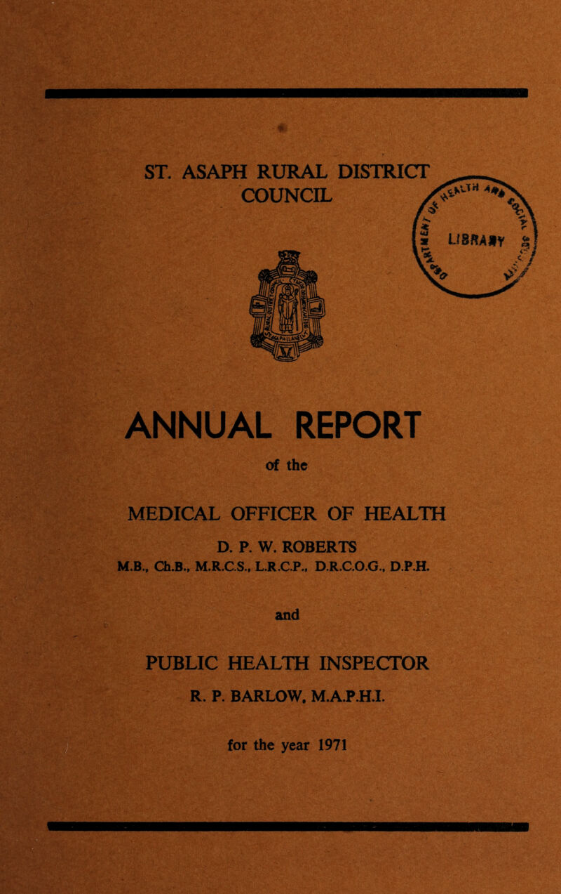 ST. ASAPH RURAL DISTRICT COUNCIL ANNUAL REPORT of the MEDICAL OFFICER OF HEALTH D. P. W. ROBERTS M.B.. Ch.B., M.R.CS., L.R.C.P., D.R.CO.G., D.P.H. and PUBLIC HEALTH INSPECTOR R. P. BARLOW, M.A.P.H.L for the year 1971