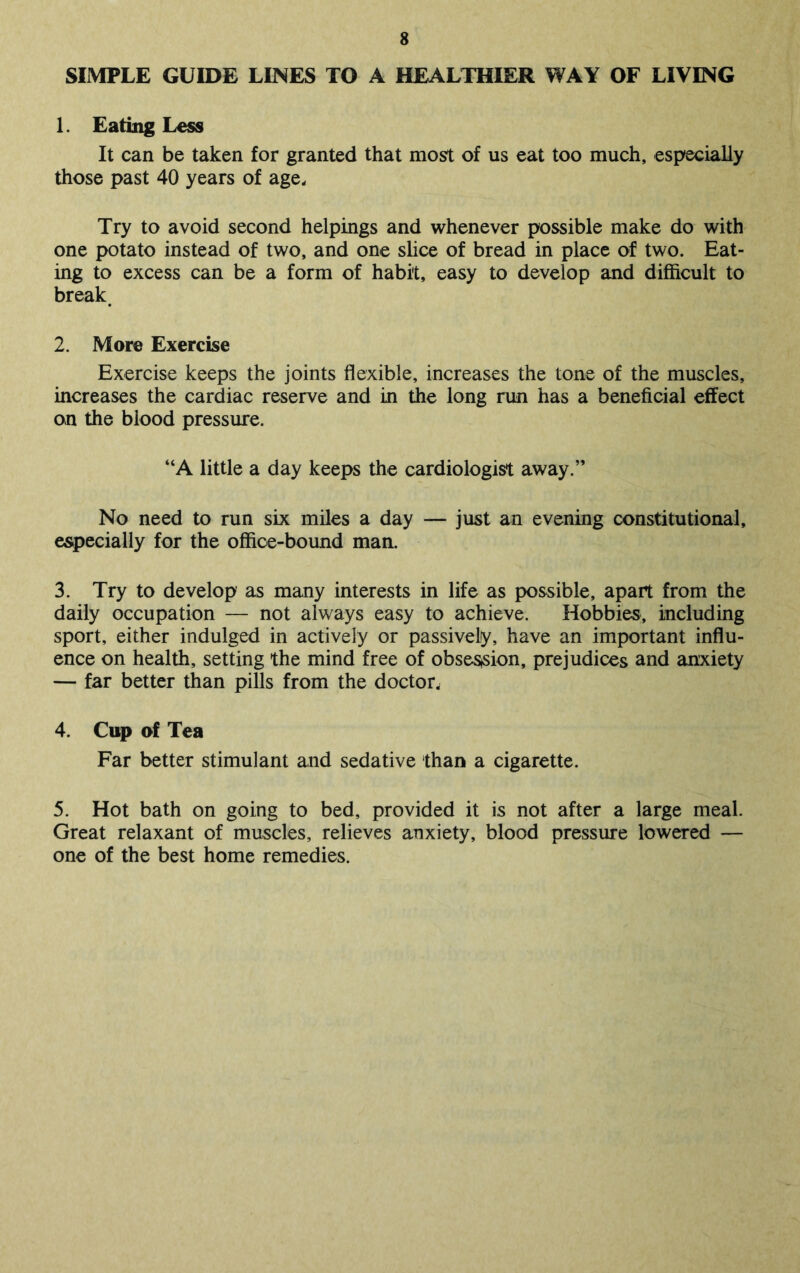 SIMPLE GUIDE LINES TO A HEALTHIER WAY OF LIVING 1. Eating Less It can be taken for granted that most of us eat too much, especially those past 40 years of age. Try to avoid second helpings and whenever possible make do with one potato instead of two, and one slice of bread in place of two. Eat- ing to excess can be a form of habit, easy to develop and difficult to break. 2. More Exercise Exercise keeps the joints flexible, increases the tone of the muscles, increases the cardiac reserve and in the long run has a beneficial effect on the blood pressure. “A little a day keeps the cardiologist away.” No need to run six miles a day — just an evening constitutional, especially for the office-bound man. 3. Try to develop as many interests in life as possible, apart from the daily occupation — not always easy to achieve. Hobbies, including sport, either indulged in actively or passively, have an important influ- ence on health, setting the mind free of obsession, prejudices and anxiety — far better than pills from the doctor, 4. Cup of Tea Far better stimulant and sedative than a cigarette. 5. Hot bath on going to bed, provided it is not after a large meal. Great relaxant of muscles, relieves anxiety, blood pressure lowered — one of the best home remedies.