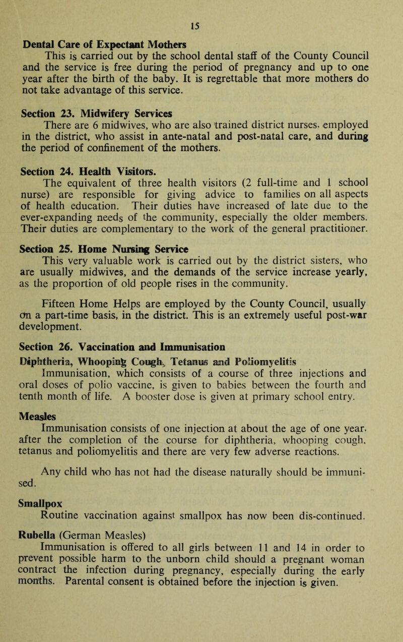 Dental Care of Expectant Mothers This is carried out by the school dental staff of the County Council and the service is free during the period of pregnancy and up to one year after the birth of the baby. It is regrettable that more mothers do not take advantage of this service. Section 23. Midwifery Services There are 6 midwives, who are also trained district nurses, employed in the district, who assist in ante-natal and post-natal care, and during the period of confinement of the mothers. Section 24. Health Visitors. The equivalent of three health visitors (2 full-time and 1 school nurse) are responsible for giving advice to families on all aspects of health education. Their duties have increased of late due to the ever-expanding needs of the community, especially the older members. Their duties are complementary to the work of the general practitioner. Section 25. Home Nursing Service This very valuable work is carried out by the district sisters, who are usually midwives, and the demands of the service increase yearly, as the proportion of old people rises in the community. Fifteen Home Helps are employed by the County Council, usually cm a part-time basis, in the district. This is an extremely useful post-war development. Section 26. Vaccination and Immunisation Diphtheria, Whooping Cougk^ Tetanus and Poliomyelitis Immunisation, which consists of a course of three injections and oral doses of polio vaccine, is given to babies between the fourth and tenth month of life. A booster dose is given at primary school entry. Measles Immunisation consists of one injection at about the age of one year, after the completion of the course for diphtheria, whooping cough, tetanus and poliomyelitis and there are very few adverse reactions. Any child who has not had the disease naturally should be immuni- sed. Smallpox Routine vaccination against smallpox has now been dis-continued. Rubella (German Measles) Immunisation is offered to all girls between 11 and 14 in order to prevent possible harm to the unborn child should a pregnant woman contract the infection during pregnancy, especially during the early months. Parental consent is obtained before the injection is given.