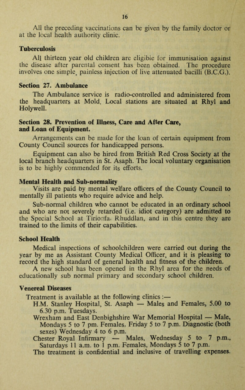 All the preceding vaccinations can be given by the family doctor or at the local health authority clinic. Tuberculosis All thirteen year old children are eligible for immunisation against the disease after parental consent has been obtained. The procedure involves one simple^ painless injection of live attenuated bacilli (B.C.G.). Section 27. Ambulance The Ambulance service is radio-controlled and administered from the headquarters at Mold. Local stations are situated at Rhyl and Holywell. Section 28. Prevention of Illness, Care and After Care, and Loan of Equipment. Arrangements can be made for the loan of certain equipment from County Council sources for handicapped persons. Equipment can also be hired from British Red Cross Society at the local branch headquarters in St. Asaph. The local voluntary organisation is to be highly commended for its efforts. Mental Health and Sub-normality Visits are paid by mental welfare officers of the County Council to mentally ill patients who require advice and help. Sub-normal children who cannot be educated in an ordinary school and who are not severely retarded (i.e. idiot category) are admitted to the Special School at Tirionfa, Rhuddlan, and in this centre they are trained to the limits of their capabilities. School Health Medical inspections of schoolchildren were carried out during the year by me as Assistant County Medical Officer, and it is pleasing to record the high standard of general health and fitness of the children. A new school has been opened in the Rhyl area for the needs of educationally sub normal primary and secondary school children. Venereal Diseases Treatment is available at the following clinics :— H.M. Stanley Hospital, St. Asaph — Males and Females, 5.00 to 6.30 p.m. Tuesdays. Wrexham and East Denbighshire War Memorial Hospital — Male, Mondays 5 to 7 pm. Females, Friday 5 to 7 p.m. Diagnostic (both sexes) Wednesday 4 to 6 p.m. Chester Royal Infirmary — Males, Wednesday 5 to 7 p.m., Saturdays 11 a.m. to 1 p.m. Females, Mondays 5 to 7 p.m. The treatment is confidential and inclusive of travelling expenses.