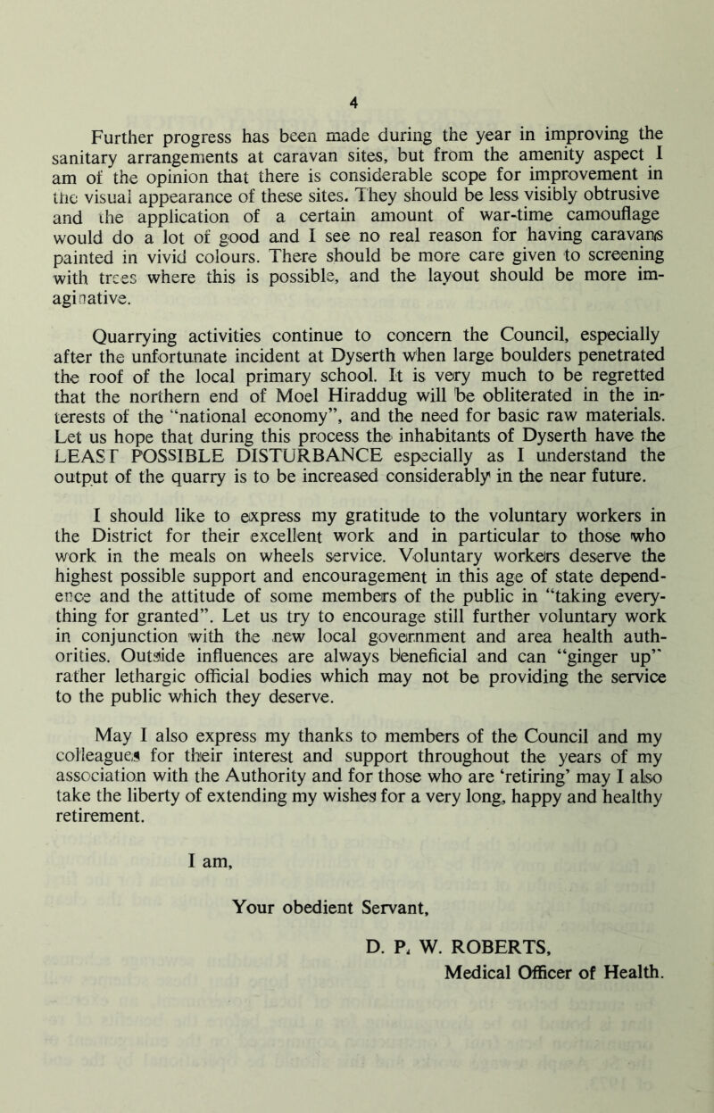 Further progress has been made during the year in improving the sanitary arrangements at caravan sites, but from the amenity aspect I am of the opinion that there is considerable scope for improvement in the visual appearance of these sites. They should be less visibly obtrusive and the application of a certain amount of war-time camouflage would do a lot of good and I see no real reason for having caravan/s painted in vivid colours. There should be more care given to screening with trees where this is possible, and the layout should be more im- aginative. Quarrying activities continue to concern the Council, especially after the unfortunate incident at Dyserth when large boulders penetrated the roof of the local primary school. It is very much to be regretted that the northern end of Moel Hiraddug will be obliterated in the in- terests of the “national economy”, and the need for basic raw materials. Let us hope that during this process the inhabitants of Dyserth have the LEAST POSSIBLE DISTURBANCE especially as I understand the output of the quarry is to be increased considerably in the near future. I should like to express my gratitude to the voluntary workers in the District for their excellent work and in particular to those who work in the meals on wheels service. Voluntary workers deserve the highest possible support and encouragement in this age of state depend- ence and the attitude of some members of the public in “taking every- thing for granted”. Let us try to encourage still further voluntary work in conjunction with the new local government and area health auth- orities. Outside influences are always beneficial and can “ginger up” rather lethargic official bodies which may not be providing the service to the public which they deserve. May I also express my thanks to members of the Council and my colleagues for their interest and support throughout the years of my association with the Authority and for those who are ‘retiring’ may I also take the liberty of extending my wishes for a very long, happy and healthy retirement. I am. Your obedient Servant, D. P, W. ROBERTS, Medical Officer of Health.
