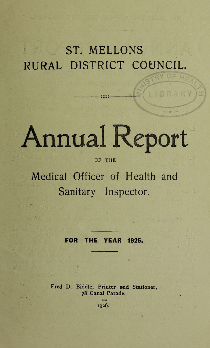 ST. MELLONS RURAL DISTRICT COUNCIL. Annual Report OF THE Medical Officer of Health and Sanitary Inspector. FOR THE YEAR 1925. fr;. Fred D. Biddle, Printer and Stationer, 78 Canal Parade.