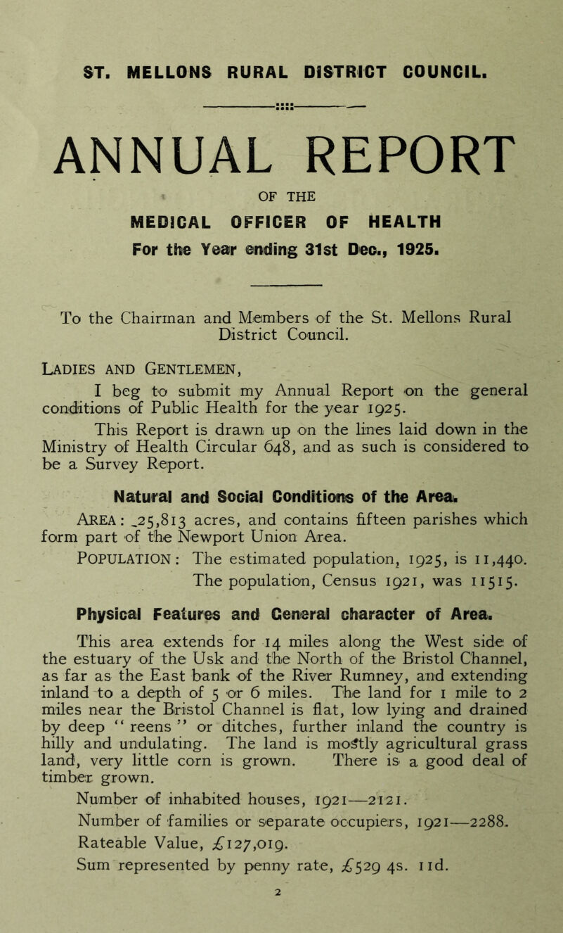 ST. MELLONS RURAL DISTRICT COUNCIL ANNUAL REPORT OF THE MEDICAL OFFICER OF HEALTH For the Year ending 31st Deo., 1925. To the Chairman and Members of the St. Mellons Rural District Council. Ladies and Gentlemen, I beg to submit my Annual Report on the general conditions of Public Health for the year 1925. This Report is drawn up on the lines laid down in the Ministry of Health Circular 648, and as such is considered to be a Survey Report. Natural and Social Conditions of the Area. AREA: ,25,813 acres, and contains fifteen parishes which form part of the Newport Union Area. POPULATION: The estimated population, 1925, is 11,440. The population, Census 1921, was 11515. Physical Features and General character of Area. This area extends for 14 miles along the West side of the estuary of the Usk and the North of the Bristol Channel, as far as the East bank of the River Rumney, and extending inland to a depth of 5 or 6 miles. The land for 1 mile to 2 miles near the Bristol Channel is flat, low lying and drained by deep “ reens ” or ditches, further inland the country is hilly and undulating. The land is mostly agricultural grass land, very little corn is grown. There is a good deal of timber grown. Number of inhabited houses, 1921—2121. Number of families or separate occupiers, 1921—2288. Rateable Value, j£i 27,019. Sum represented by penny rate, ,£529 4s. 1 id.