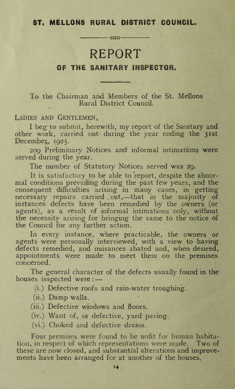 ST. MELLONS RURAL DISTRICT COUNCIL. REPORT OF THE SANITARY INSPECTOR. To the Chairman and Members of the St. Mellons Rural District Council. Ladies and Gentlemen, I beg to submit, herewith, my report of the Sanitary and other work, carried out- during the year ending the 31st December, 1925. 209 Preliminary Notices and informal intimations were served during the year. The number of Statutory Notices served was 29. It is satisfactory to be able to report, despite the abnor- mal conditions prevailing during the past few years, and the consequent difficulties arising in many cases, in getting necessary repairs carried .out,—that in the majority of instances defects have been remedied by the owners (or agents), as a result of informal intimations only, without the necessity arising for bringing the same to the notice of the Council for any further action. In every instance, where practicable, the owners or agents were personally interviewed, with a view to having defects remedied, and nuisances abated and, when desired, appointments were made: to meet them on the premises concerned. The general character of the defects usually found in the houses isspected were: — (i.) Defective roofs and rain-water troughing. (ii.) Damp walls. (iih) Defective windows and floors. (iv.) Want of, or defective, yard paving. (vi.) Choked and defective drains. Four premises were found to be unfit for human habita- tion, in respect of which representations were made. Two of these are now closed, and substantial alterations and improve- ments have been arranged for at another of the houses.