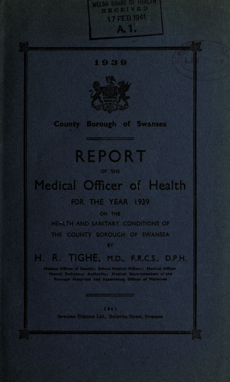 WELSH BOARS OF HtAun • ^BCElVEr> : j ' if *7 FEB 1941' m*mm IW&Y/ m mm, mm ■p ||||| fiat ■Kb mk mm smsssmes 19P& wt, • u'''ifyyciV, «. M County Borough of Swansea aUMK llBWEtfeRT' jg ' Of THE ' Medical Officer of Health FOR THE YEAR 1939 ISiBi^SSS 0NTHC HEALTH AND SANITARY CONDITIONS QF THE COUNTY BOROUGH OF SWANSEA H. R. TIGHE, m.d., f.r.c.s., d.p.h. , Medical Officer of Health! School Medical Office?; WecNaU Officer Mental Deficiency Authority; Medical Superintendent of the Borough Haxp.tal* end Supervtalng Officer of Midwiveo 1041’g .g,;g-g /g'V:.;':' Swaosd* Printers Ltd., Belldvua Strwt, Swiuast* |;';■ < ■■■//> 'V -V:v '(■(. : *»■»■»» aggOgftteEgttge Mil®!