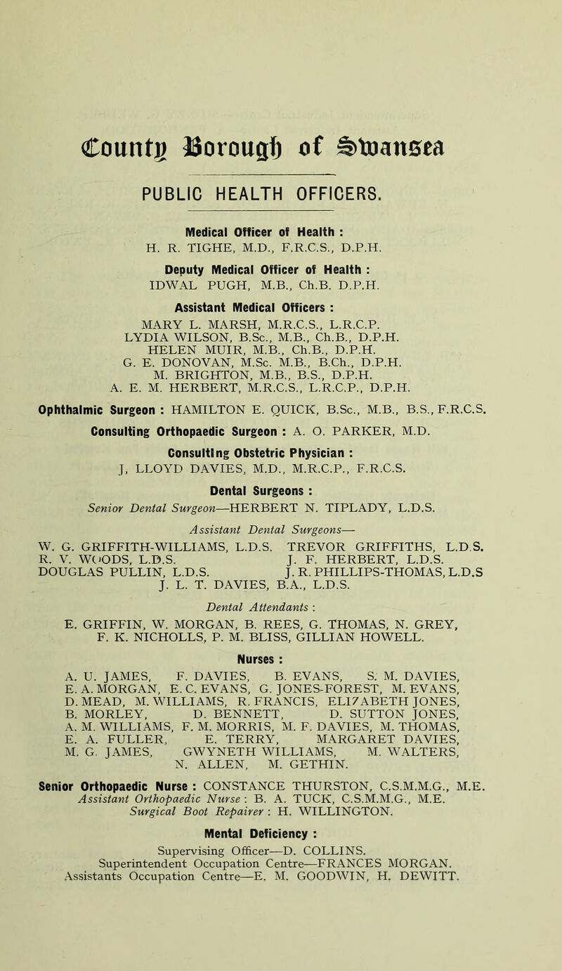 Countg JSorougl) of Swansea PUBLIC HEALTH OFFICERS. Medical Officer of Health : H. R. TIGHE, M.D., F.R.C.S., D.P.H. Deputy Medical Officer of Health : IDWAL PUGH, M.B., Ch.B. D.P.H. Assistant Medical Officers : MARY L. MARSH, M.R.C.S., L.R.C.P. LYDIA WILSON, B.Sc., M.B., Ch.B., D.P.H. HELEN MUIR, M.B., Ch.B., D.P.H. G. E. DONOVAN, M.Sc. M.B., B.Ch., D.P.H. M. BRIGHTON, M.B., B.S., D.P.H. A. E. M. HERBERT, M.R.C.S., L.R.C.P., D.P.H. Ophthalmic Surgeon : HAMILTON E. QUICK, B.Sc., M.B., B.S., F.R.C.S. Consulting Orthopaedic Surgeon : A. O. PARKER, M.D. Consulting Obstetric Physician : J, LLOYD DAVIES, M.D., M.R.C.P., F.R.C.S. Dental Surgeons : Senior Dental Surgeon—HERBERT N. TIPLADY, L.D.S. Assistant Dental Surgeons— W. G. GRIFFITH-WILLI AMS, L.D.S. TREVOR GRIFFITHS, L.D.S. R. V. WOODS, L.D.S. J. F. HERBERT, L.D.S. DOUGLAS PULLIN, L.D.S. J. R. PHILLIPS-THOMAS, L.D.S J. L. T. DAVIES, B.A., L.D.S. Dental Attendants : E. GRIFFIN, W. MORGAN, B. REES, G. THOMAS, N. GREY, F. K. NICHOLLS, P. M. BLISS, GILLIAN HOWELL. Nurses : A. U. JAMES, F. DAVIES, B. EVANS, S. M. DAVIES, E. A. MORGAN, E. C. EVANS, G. JONES-FOREST, M. EVANS, D. MEAD, M. WILLIAMS, R. FRANCIS, ELI7ABETH JONES, B. MORLEY, D. BENNETT, D. SUTTON JONES, A. M. WILLIAMS, F. M. MORRIS, M. F. DAVIES, M. THOMAS, E. A. FULLER, E. TERRY, MARGARET DAVIES, M. G. JAMES, GWYNETH WILLIAMS, M. WALTERS, N. ALLEN, M. GETHIN. Senior Orthopaedic Nurse : CONSTANCE THURSTON, C.S.M.M.G., M.E. Assistant Orthopaedic Nurse : B. A. TUCK, C.S.M.M.G., M.E. Surgical Boot Repairer : H. WILLINGTON. Mental Deficiency : Supervising Officer—D. COLLINS. Superintendent Occupation Centre—FRANCES MORGAN.