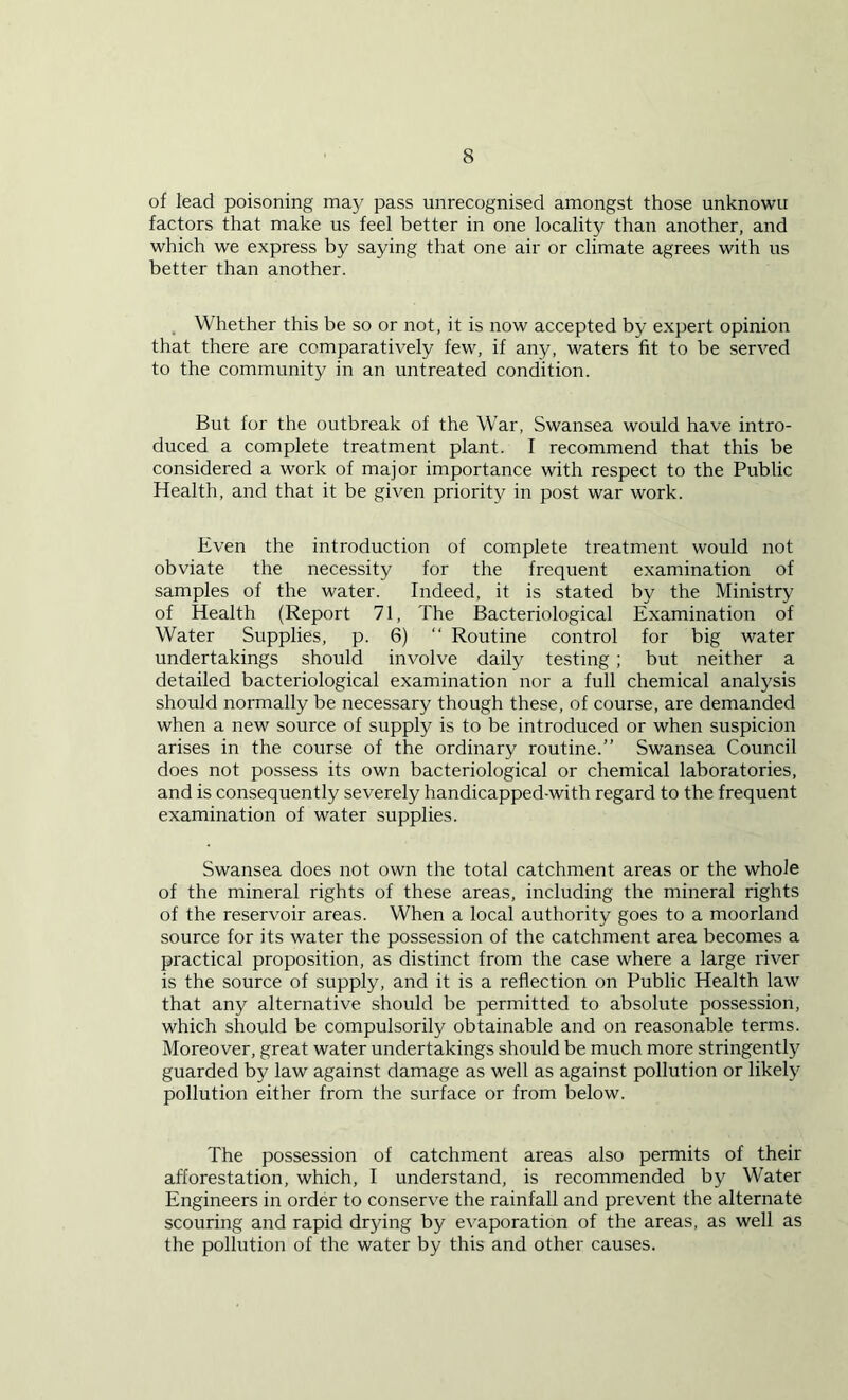 of lead poisoning may pass unrecognised amongst those unknowu factors that make us feel better in one locality than another, and which we express by saying that one air or climate agrees with us better than another. Whether this be so or not, it is now accepted by expert opinion that there are comparatively few, if any, waters fit to be served to the community in an untreated condition. But for the outbreak of the War, Swansea would have intro- duced a complete treatment plant. I recommend that this be considered a work of major importance with respect to the Public Health, and that it be given priority in post war work. Even the introduction of complete treatment would not obviate the necessity for the frequent examination of samples of the water. Indeed, it is stated by the Ministry of Health (Report 71, The Bacteriological Examination of Water Supplies, p. 6) “ Routine control for big water undertakings should involve daily testing ; but neither a detailed bacteriological examination nor a full chemical analysis should normally be necessary though these, of course, are demanded when a new source of supply is to be introduced or when suspicion arises in the course of the ordinary routine.” Swansea Council does not possess its own bacteriological or chemical laboratories, and is consequently severely handicapped-with regard to the frequent examination of water supplies. Swansea does not own the total catchment areas or the whole of the mineral rights of these areas, including the mineral rights of the reservoir areas. When a local authority goes to a moorland source for its water the possession of the catchment area becomes a practical proposition, as distinct from the case where a large river is the source of supply, and it is a reflection on Public Health law that any alternative should be permitted to absolute possession, which should be compulsorily obtainable and on reasonable terms. Moreover, great water undertakings should be much more stringently guarded by law against damage as well as against pollution or likely pollution either from the surface or from below. The possession of catchment areas also permits of their afforestation, which, I understand, is recommended by Water Engineers in order to conserve the rainfall and prevent the alternate scouring and rapid drying by evaporation of the areas, as well as the pollution of the water by this and other causes.