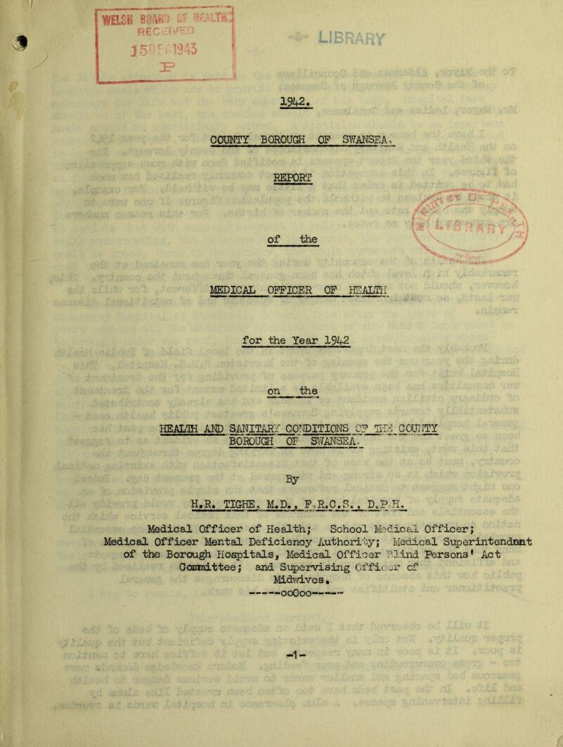k mn mm I Ji3 J 4 WELCH BOAiK • C LTh REG J 1942, COUNTY BOROUGH OF SWANSEA-, REPORT of the MEDICAL OFFICER OF HEALTH for the Year 1942 on the HEALTH AND SANITARY CONDITIONS CP THE COUITTY BOROUGH OP SWANSEA^ By H.R, TIG-HE, M,D,, F,R.O.Sc^D^PPL_ Medical Officer of Health; School Medical Officer; Medical Officer Mental Deficiency Authority; Medical Superintendnnt of the Borough Hospitals, Medical Officer Blind Persons' Act Committee; and Supervising Officer cf Midwives, -ooOoo —