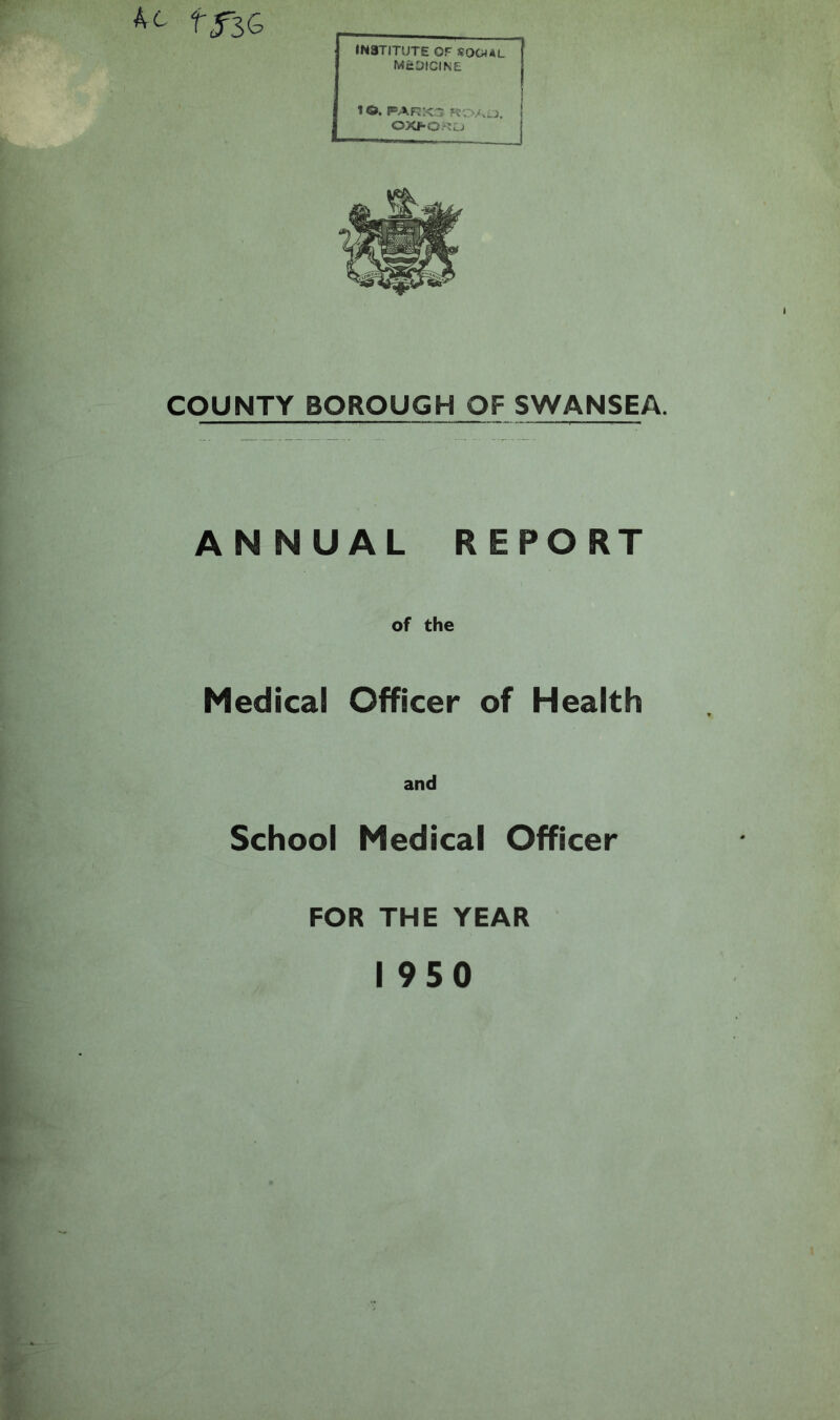 tflG INSTITUTE OF SOCIAL MEDICINE 1 16». PARXa ROAJ, OXFORD COUNTY BOROUGH OF SWANSEA. ANNUAL REPORT of the Medical Officer of Health and School Medical Officer FOR THE YEAR