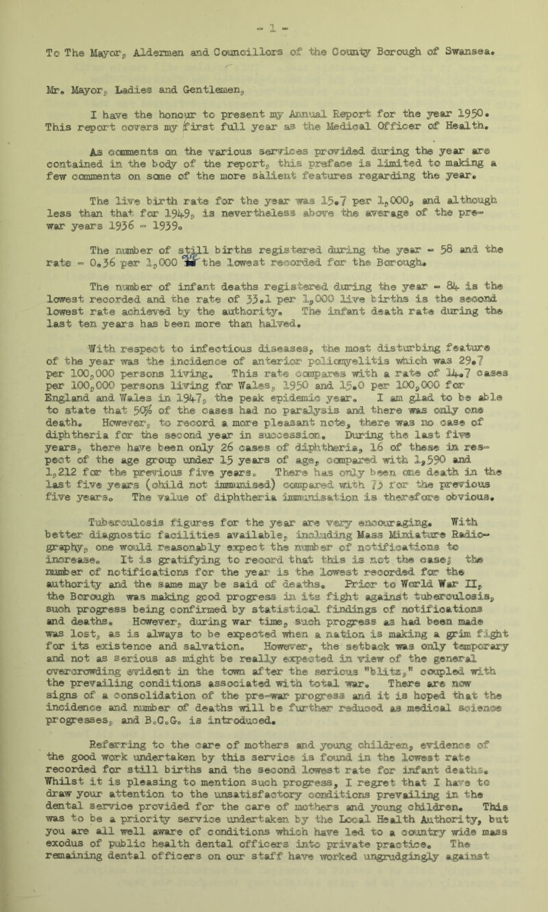 To The Mayor, Aldermen and Councillors of the County Borough of Swansea* Mr® Mayors Ladies and Gentlemen, I have the honour to present my Annual Report for the year 1930» This report covers my first full year as th© Medical C^ficer ©f Health, As ©cmments on the various services provided during th© year are contained in the body of the report, this preface is limited to making a few comments on some of the more salient features regarding th© year. The live birth rate for the year was 15*7 per X,QQQ, and although less than that for 1949a is nevertheless above the average of the pre- war1 years 1936 - 1939® The amber of still births registered during the year - 58 and the rate - Q«36 per 1,000 °wt the lowest recorded for the Borough, The n’jnber of infant deaths registered during the year - 84 is th© lowest recorded and the rate of 33®1 per X,GQQ live births is the second lowest rate achieved by the authority, Th© infant death rat® during th© last ten years has been more than halved. With respect to infectious diseases, the most disturbing feature of the year was the incidence of anterior poliomyelitis which was 29»7 per 100,000 persons living. This rate compares with a rate of 14,7 oases per 100,000 persons living for Wales, 1930 and 15,0 per 100,000 for England and Wales in X947s the peak epidemic year® I am glad to be able to state that 5tyo of the cases had no paralysis and there ms only on® death. Howevers to record a more pleasant note, there was no case of diphtheria for the second year in succession. During the last five years9 there have been only 26 cases of diphtheria, 16 of these in res- pect of the age group under 15 years of age, compared with 1,590 and 1,212 for the previous- five years. There has only been one death in th© last fiv© years (child not immunised) compared with 73 tor the previous five years© The value of diphtheria immunisation is therefore obvious. Tuberculosis figures for the year are very encouraging. With better diagnostic facilities available, including Mass Miniature Radio- graphy, one would reasonably expect th© number of notifications t© increase© It is gratifying to record that this is not the ease3 the number of notifications for the year is the lowest recorded for the authority and the same may be said of deaths. Brier to World War II, the Borough was making good progress in its fight against tuberculosis, such progress being confirmed by statistical findings of notifications and deaths® However, during war time, such progress as had been mad® was lost, as is always to be expected when a nation is making a grim fight for its existence and salvation. However, the setback was only temporary and not as serious as might be really expected in view of the general overcrowding evident in the town after the serious wblitz,K coupled with the prevailing conditions associated with total war. There are now signs of a consolidation of the pre-war progress and it is hoped that the incidence and number of deaths will be further reduced as medical, science progresses, and B0C0Go is introduced. Referring to the care of mothers and young children, evidence of the good work undertaken by this service is found in the lowest rat® recorded for still births and the second lowest rate for infant deaths* Whilst it is pleasing to mention such progress, I regret that I have t© draw your attention to the unsatisfactory conditions prevailing in the dental service provided for the care of mothers and young children. This was to be a priority service undertaken by the Local Health Authority, but you are ail well aware of conditions which have led to a country wide mass exodus of public health dental officers into private practice. The remaining dental officers on our staff have worked ungrudgingly against