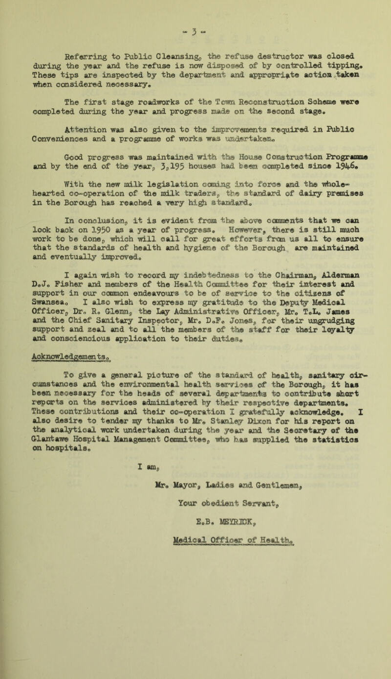 Referring to Public Cleansing, the refuse destructor was closed during the year and the refuse is now disposed of by controlled tipping,, These tips are inspected by the department and appropriate action taken when considered necessary* The first stage roadworks of the Toma Reconstruction Scheme were completed during the year and progress made on the second stage* Attention was also given to the improvements required in Public Conveniences and a programme of works was undertaken® Good progress was maintained with the House Construction Programme and by the end of the year, 3, 195 houses had been completed since 194=6® With the new milk legislation coming into force and the whole” hearted co-operation of ihe milk traders, the standard of dairy premises in the Borough has reached a very high standard* In conclusion, it is evident from the above comments that we can look back on 1950 as a year of progress* However, there is still much work to be done, which will call for great efforts from us all to ensure that the standards of health and hygiene of the Borough are maintained and eventually improved* I again wish to record ny indebtedness to the Chairman, Alderman Do Jo Fisher and members of the Health Committee for their interest and support in our common endeavours to be of service to the citizens of Swansea0 I also wish to express my gratitude to the Deputy Medical Officer, Drn R* Glenn, the Lay Administrative Officer, Mre T«L« James and the Chief Sanitary Inspector, Mr* D®Fe Jones, for their ungrudging support and zeal and to all the members of the staff for their loyalty and consciencious application to their duties® Acknowledgemen. ts 0 To give a general picture of the standard of health, sanitary cir- cumstances and the environmental health services of the Borough, it has been necessary for the heads of several departments to contribute short reports on the services administered by their respective departments* These contributions and their co-operation I gratefully acknowledge* I also desire to tender my thanks to Mr® Stanley Dixon for his report on the analytical work undertaken during the year and the Secretary of the Giant awe Hospital Management Committee, who has supplied the statistics on hospitals* I am, Mr® Mayor, Ladies and Gentlemen, Your obedient Servant, EoB* MEYR3CK, Medical Officer of Health® —»w^*ffirw»wnii c n rn»i»«>—a<i m a nn®—», IJW. j