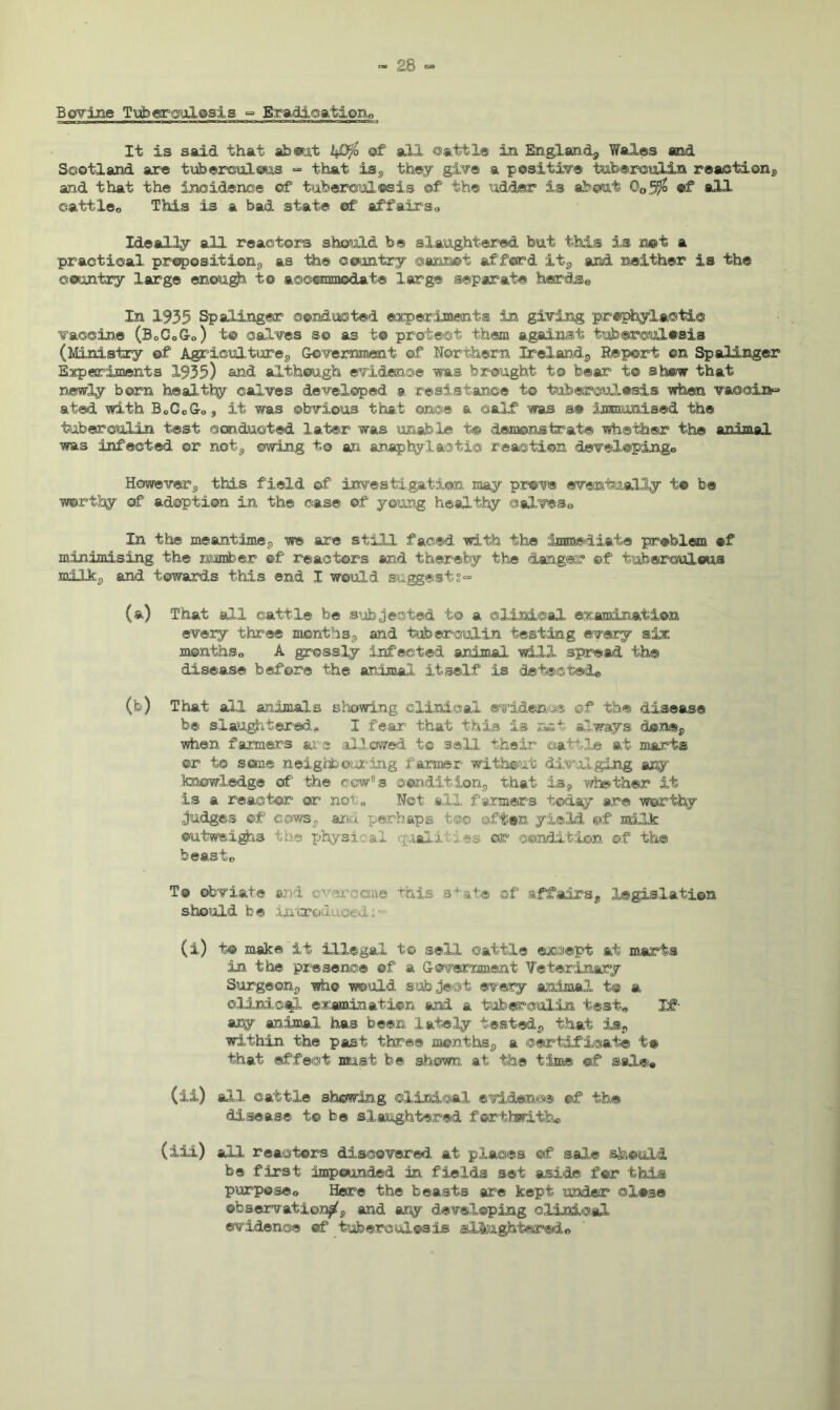 Bovine Tuberculosis <= Eradication, It is said that about kDfo of all cattle in England*, Wales and Scotland are tuberculous - that is*, they give a positive tuberculin reaction*, and that the incidence of tuberculosis of the udder is about 0o5% of all cattle® This is a bad state of affairs„ Ideally all reactors should be slaughtered but this is not a practical preposition*, as tie com try cannot afford it*, and neither is the country large enough to accommodate large separate herds® In 1935 Spalinger conducted experiments in giving prophylactic vaccine (B0C0Go) t© calves so as t© protect them against tuberculosis (Ministry of Agricultures, Government of Northern Ireland,,, Report ©n Spalinger Esperiments 1935) and although evidence 'was brought, to bear to show that newly born healthy calves developed a resistance to tuberculosis when vaccine ated with BoCcGo, it was obvious that once a calf was s® immunised the tuberculin test conducted later was unable to demonstrate whether the animal was infected or not*, owing to an anaphylactic reaction dsvel©pinge However*, this field of investigation may prove eventually to be worthy of adoption in the case of young healthy calveSe In the meantime*, we are still faced with the immediate problem of minimising the number of reactors and thereby the danger ©f tuberculous milk*, and towards this end I would suggests- (a) That all cattle be subjected to a clinical examination every three months*, and tuberculin testing every six menthSo A grossly infected animal will spread the disease before the animal itself is detected® (fo) That all animals showing clinical evidence of the disease be slaughtered* I fear that this is net always done*, when farmers are allowed to sell their cattle at marts ©r to sane neighbouring farmer without divulging any knowledge of the cow,Js condition*, that is*, whether it is a reactor or no' « Not all farmers today are worthy judges ©f cows*. and perhaps too often yield of milk outweigh® the physical quail ies or condition of the beasto To obviate and c,; ae this s1 ate of affairs*, legislation should be introduced i ■“ (i) i® make it illegal to sell cattle except at marts in the presence of a Government Veterinary Surgeon*, who would subject every animal t® a clinical examination and a tuberculin test® If- any animal has been lately tested*, that is*, within the past three months*, a certificate t# that effect mist be shown at the time ©f sale® (ii) all cattle showing clinical evidence of the disease to be slaughtered forthwith® (ill) all reactors discovered at places of sale should be first impounded in fields set aside for this purpose® Here the beasts are kept under close observation^*, and ary developing clinical evidence of tuberculosis slaughtered©