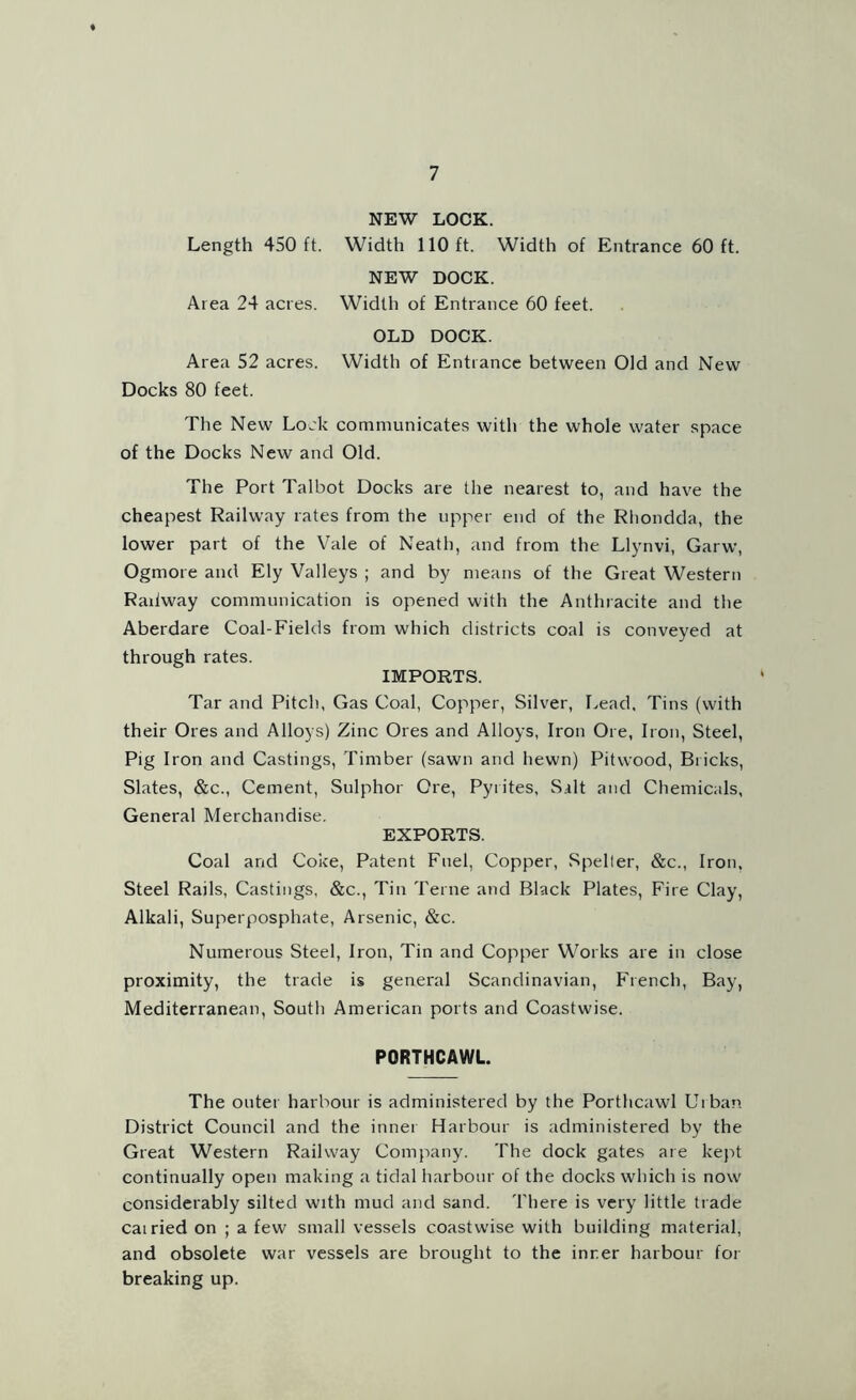 NEW LOCK. Length 450 ft. Width 110 ft. Width of Entrance 60 ft. NEW DOCK. Area 24 acres. Width of Entrance 60 feet. OLD DOCK. Area 52 acres. Width of Entrance between Old and New Docks 80 feet. The New Lock communicates with the whole water space of the Docks New and Old. The Port Talbot Docks are the nearest to, and have the cheapest Railway rates from the upper end of the Rhondda, the lower part of the Vale of Neath, and from the Llynvi, Garw, Ogmore and Ely Valleys ; and by means of the Great Western Railway communication is opened with the Anthracite and the Aberdare Coal-Fields from which districts coal is conveyed at through rates. IMPORTS. Tar and Pitch, Gas Coal, Copper, Silver, Lead, Tins (with their Ores and Alloys) Zinc Ores and Alloys, Iron Ore, Iron, Steel, Pig Iron and Castings, Timber (sawn and hewn) Pit wood, Bricks, Slates, &c., Cement, Sulphor Ore, Pyrites, Silt and Chemicals, General Merchandise. EXPORTS. Coal and Coke, Patent Fuel, Copper, Spelter, &c., Iron, Steel Rails, Castings, &c., Tin Terne and Black Plates, Fire Clay, Alkali, Superposphate, Arsenic, &c. Numerous Steel, Iron, Tin and Copper Works are in close proximity, the trade is general Scandinavian, French, Bay, Mediterranean, Soutli American ports and Coastwise. P0RTHCAWL. The outer harbour is administered by the Porthcawl Urban District Council and the innei Harbour is administered by the Great Western Railway Company. The dock gates are kept continually open making a tidal harbour of the docks which is now considerably silted with mud and sand. There is very little trade cairied on ; a few small vessels coastwise with building material, and obsolete war vessels are brought to the inner harbour for breaking up.