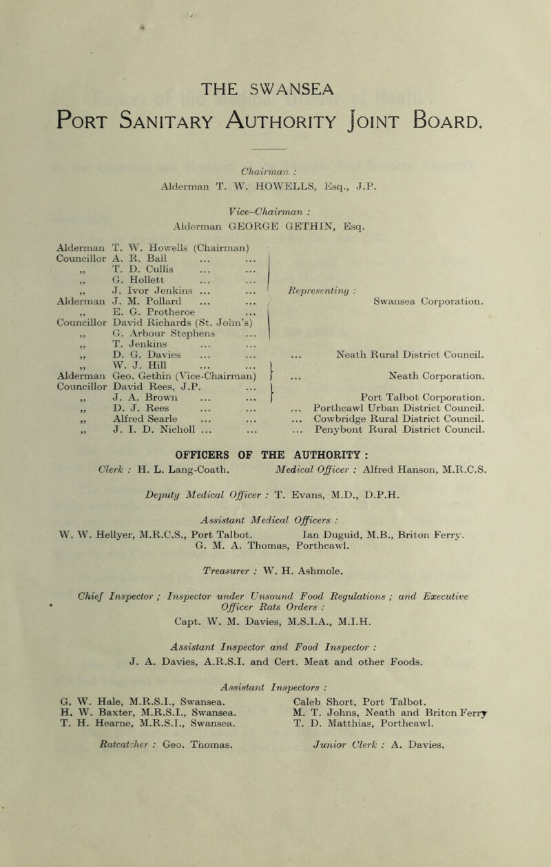 THE SWANSEA Port Sanitary Authority Joint Board. Chairman : Alderman T. W. HOWELLS, Esq., J.P. Vice-Chairman : Alderman GEORGE GETHIN, Esq. Alderman T. W. Howells (Chairman) Councillor A. R. Bail „ T. D. Cullis „ G. Hollett ,, J. Ivor Jenkins Alderman J. M. Pollard ,, E. G. Protheroe Councillor David Richards (St. John’s) „ G. Arbour Stephens „ T. Jenkins „ D. G. Davies „ W. J. Hill Alderman Geo. Gethin (Vice-Chairman Councillor David Rees, J.P. ,, J. A. Brown ,, D. J. Rees „ Alfred Searle „ J. I. D. Nicholl Representing : Swansea Corporation. Neath Rural District Council. Neath Corporation. Port Talbot Corporation. Porthcawl Urban District Council. Cowbridge Rural District Council. Penybont Rural District Council. OFFICERS OF THE AUTHORITY : Clerk : H. L. Lang-Coath. Medical Officer : Alfred Hanson, M.R.C.S. Deputy Medical Officer : T. Evans, M.D., D.P.H. Assistant Medical Officers : W. W. Hellyer, M.R.C.S., Port Talbot. Ian Duguid, M.B., Briton Ferry. G. M. A. Thomas, Porthcawl. Treasurer : W. H. Ashmole. Chief Inspector ; Inspector under Unsound Food Regulations ; and Executive Officer Rats Orders : Capt. W. M. Davies, M.S.I.A., M.I.H. Assistant Inspector and Food Inspector : J. A. Davies, A.R.S.I. and Cert. Meat and other Foods. Assistant Inspectors : G. W. Hale, M.R.S.I., Swansea. Caleb Short, Port Talbot. H. W. Baxter, M.R.S.I., Swansea. M. T. Johns, Neath and Briton Ferry T. H. Hearne, M.R.S.I., Swansea. T. D. Matthias, Porthcawl. Ratcat her : Geo. Thomas. Junior Clerk : A. Davies.