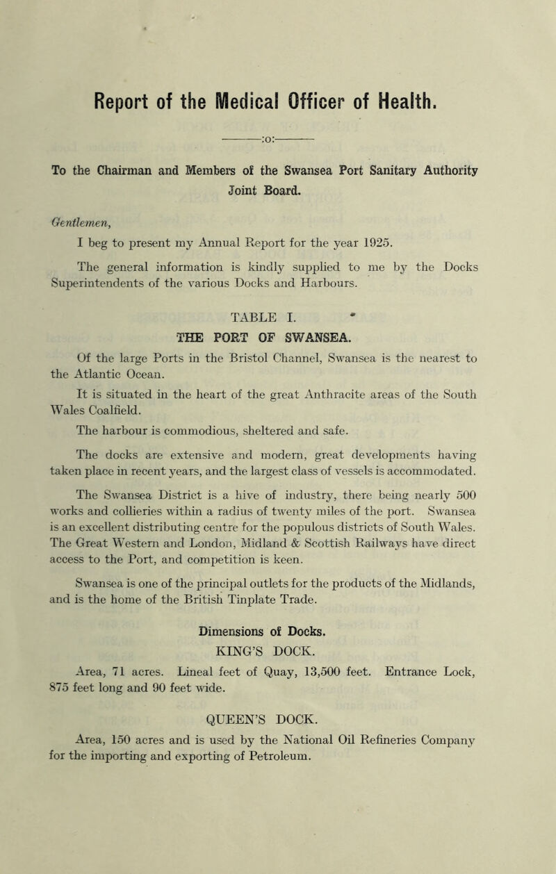 Report of the Medical Officer of Health. :o: To the Chairman and Members of the Swansea Port Sanitary Authority Joint Board. Gentlemen, I beg to present my Annual Report for the year 1925. The general information is kindly supplied to me by the Docks Superintendents of the various Docks and Harbours. TABLE I. THE PORT OP SWANSEA. Of the large Ports in the Bristol Channel, Swansea is the nearest to the Atlantic Ocean. It is situated in the heart of the great Anthracite areas of the South Wales Coalfield. The harbour is commodious, sheltered and safe. The docks are extensive and modern, great developments having taken place in recent years, and the largest class of vessels is accommodated. The Swansea District is a hive of industry, there being nearly 500 works and collieries within a radius of twenty miles of the port. Swansea is an excellent distributing centre for the populous districts of South Wales. The Great Western and London, Midland & Scottish Railways have direct access to the Port, and competition is keen. Swansea is one of the principal outlets for the products of the Midlands, and is the home of the British Tinplate Trade. Dimensions of Docks. KING’S DOCK. Area, 71 acres. Lineal feet of Quay, 13,500 feet. Entrance Lock, 875 feet long and 90 feet wide. QUEEN’S DOCK. Area, 150 acres and is used by the National Oil Refineries Company for the importing and exporting of Petroleum.