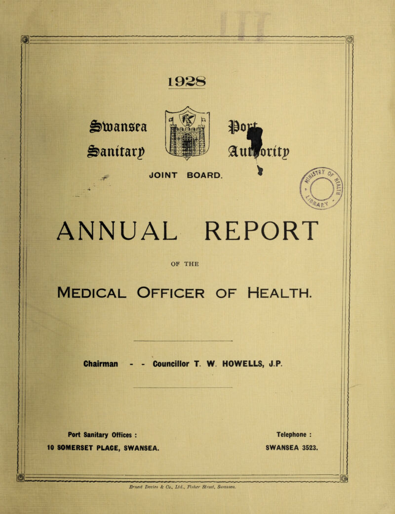 1928 Jjtoansea ^>atutar£ 1 itfo $Oj ft uffbr.it j> > JOINT BOARD. ANNUAL REPORT OF THE Medical Officer of Health. Chairman Councillor T. W HOWELLS, J.P. Port Sanitary Offices : 10 SOMERSET PLACE, SWANSEA. Telephone : SWANSEA 3523. Erne>;t Envies <fc Co., Ltd., Fisher Street, Swansea,