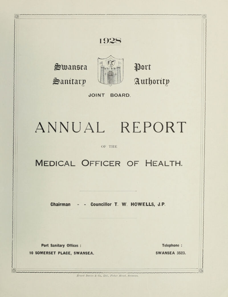 toansra isanttarp iport 3Lutf)ortt|> JOINT BOARD. ANNUAL REPORT OF THE Medical Officer of Health. Chairman - - Councillor T. W. HOWELLS, J.P. Port Sanitary Offices : 10 SOMERSET PLACE, SWANSEA. Telephone : SWANSEA 3523.