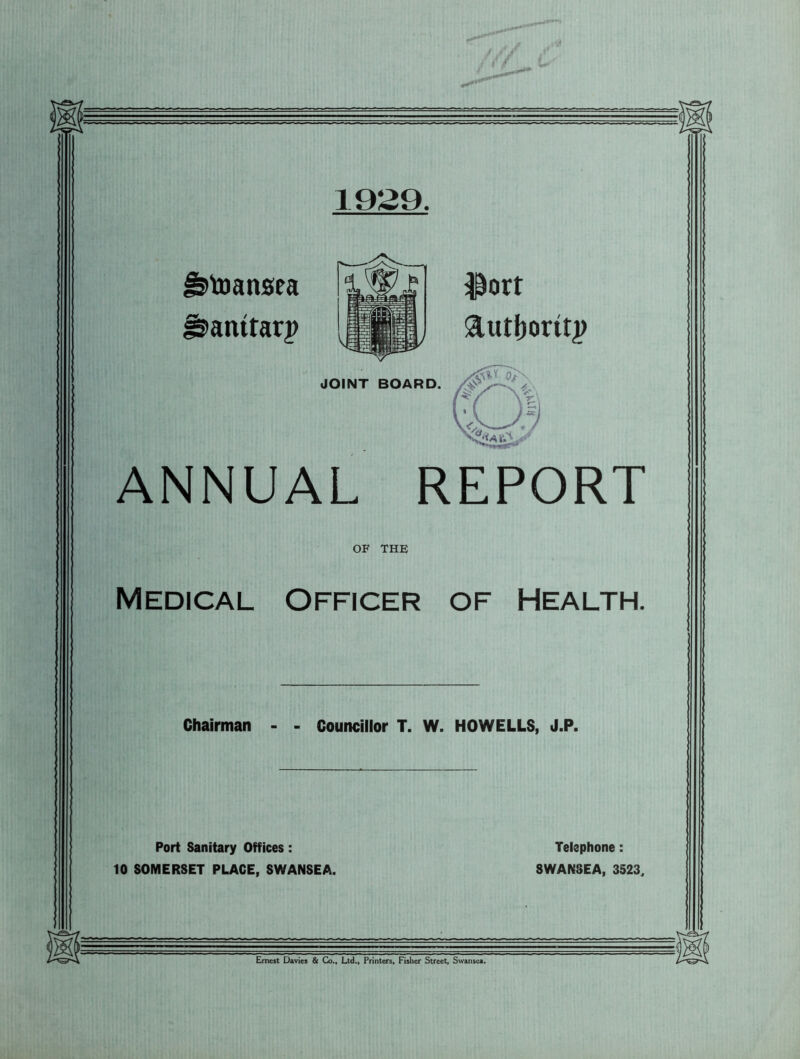 1929, Jstoansea fstamrarp ANNUAL REPORT OF THE Medical Officer of Health. IINT BOARD. ltort Chairman - - Councillor T. W. HOWELLS, J.P. Port Sanitary Offices: 10 SOMERSET PLACE, SWANSEA. Telephone: SWANSEA, 3523,