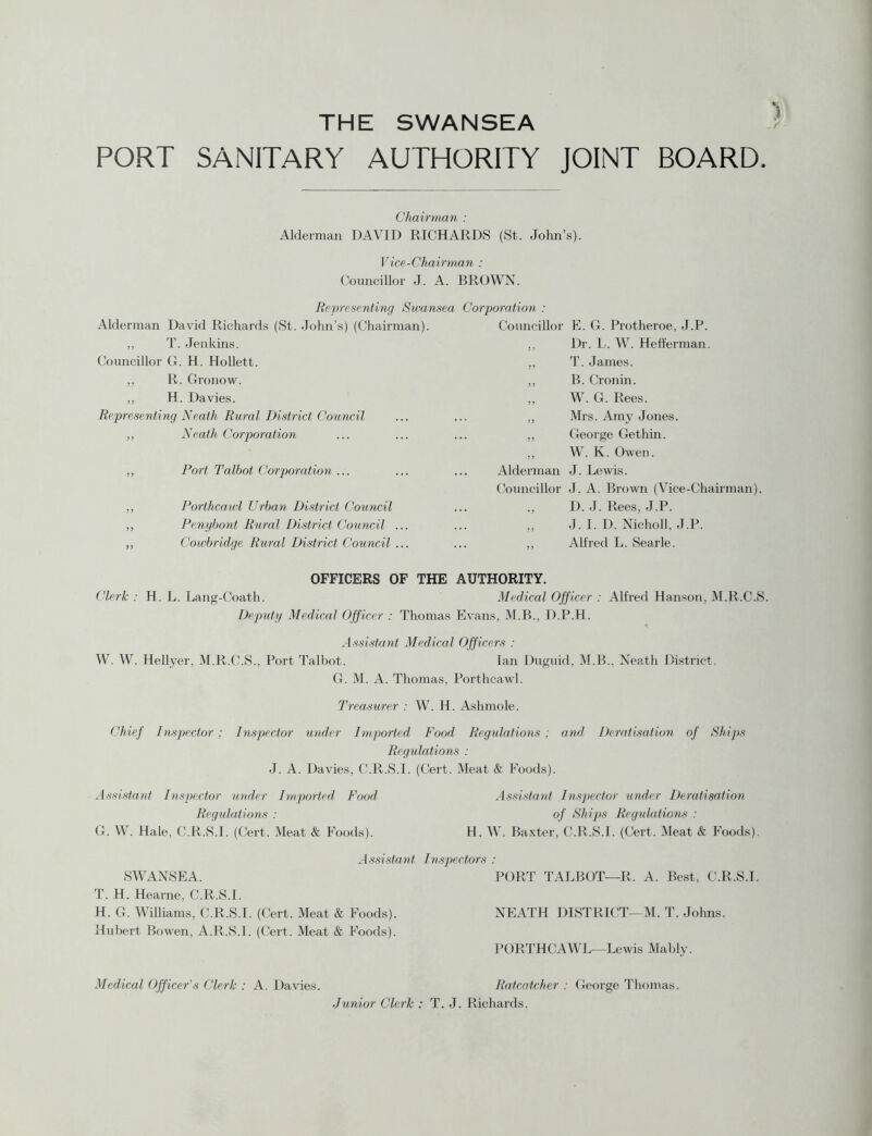 THE SWANSEA PORT SANITARY AUTHORITY JOINT BOARD. Chairman : Alderman DAVID RICHARDS (St. John’s). Vice-Chairman : Councillor J. A. BROWN. Representing Swansea Corporation : Alderman David Richards (St. John’s) (Chairman). ,, T. Jenkins. Councillor G. H. Hollett. ,, R. Gronow. ,, H. Davies. Representing Neath Rural District Council ,, Neath Corporation ,, Port Talbot Corporation ... ,, Porthcawl Urban District Council „ Penybont Rural District Council ... „ Cowbridge Rural District Council ... Councillor E. G. Protheroe, J.P. ., Dr. L. W. He Herman. ,, T. Janies. ,, B. Cronin. „ W. G. Rees. ,, Mrs. Amy Jones. ,, George Gethin. ,, W. K. Owen. Alderman J. Lewis. Councillor J. A. Brown (Vice-Chairman). ,, D. J. Rees, J.P. ,, J. I. D. Nicholl, J.P. ,, Alfred L. Searle. OFFICERS OF THE AUTHORITY. Clerk : H. L. Lang-Coath. Medical Officer : Alfred Hanson, M.R.C.S. Deputy Medical Officer : Thomas Evans, M.B., D.P.H. W. W. Hellyer, M.R.C.S., Port Talbot. Assistant Medical Officers : Ian Duguid, M.B., Neath District. G. M. A. Thomas, Porthcawl. Treasurer : W. H. Ashmole. Chief Inspector : Inspector under Imported Food Regulations ; and Deratisation of Ships Regulations : J. A. Davies, C.R.S.I. (Cert. Meat & Foods). Assistant Inspector under Imported Food Regulations : G. W. Hale, C.R.S.I. (Cert. Meat & Foods). Assistant Inspector under Deratisation of Ships Regulations : H. W. Baxter, C.R.S.I. (Cert. Meat & Foods). Assistant Inspectors : SWANSEA. PORT TALBOT—R, A. Best, C.R.S.I. T. H. Hearne, C.R.S.I. H. G. Williams, C.R.S.I. (Cert. Meat & Foods). NEATH DISTRICT—M. T. Johns. Hubert Bowen, A.R.S.I. (Cert. Meat & Foods). PORTHCAWL—Lewis Mably. Medical Officer's Clerk : A. Davies. Ratcatcher : George Thomas. Junior Clerk : T. J. Richards.