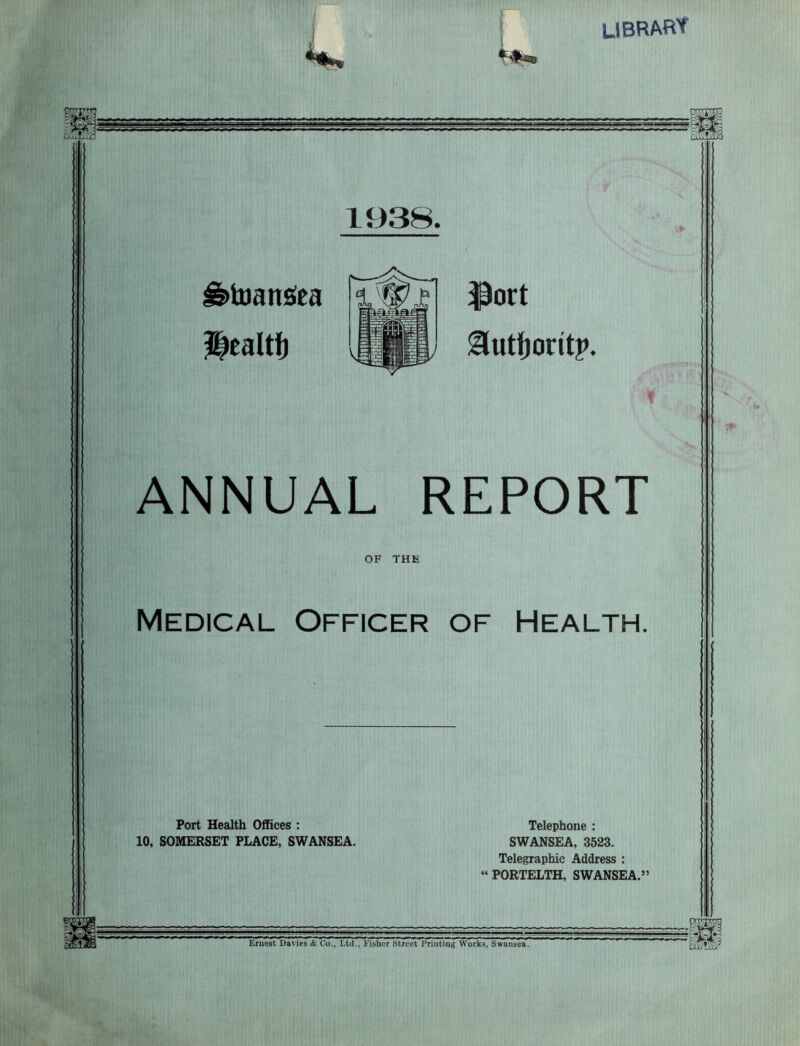 LIBRARY ■frV CxuXuSd 1938. g>toan$ea Health ^ort gutfioritp. ANNUAL REPORT OF THE Medical Officer of Health. Port Health Offices : 10, SOMERSET PLACE, SWANSEA. Telephone : SWANSEA, 3523. Telegraphic Address : PORTELTH, SWANSEA.” Is! Ernest Davies & Co., Ltd., Fisher Street Printing Works, Swansea. raw