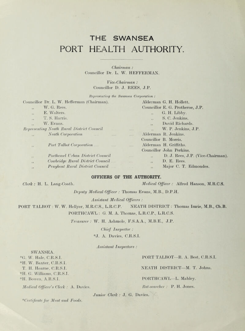 THE SWANSEA PORT HEALTH AUTHORITY Chairman : Councillor Dr. L. W. HEFFERMAN. Vice-Chairman : Councillor D. J. REES, J.P. Representing the Swansea Corporation : Councillor Dr. L. W. Hefferman (Chairman). „ W. G. Rees. ,, E. Walters. ,, T. S. Harris. ,, W. Evans. Representing Neath Rural District Council ., Neath Corporation „ Port Talbot Corporation .. Porthcawl Urban District Council ,, Cowbridge Rural District Council . „ Penybont Rural District Council Alderman G. H. Hollett. Councillor E. G. Protheroe, J.P. „ G. H. Libby. ,, S. C. Jenkins. ,, David Richards. „ W. P. Jenkins, J.P. Alderman R. Jenkins. Councillor B. Morris. Alderman H. Griffiths. Councillor John Perkins. ,, D. J. Rees, J.P. (Vice-Chairman) ,, D. E. Rees. ,, Major C. T. Edmondes. OFFICERS OF THE AUTHORITY. Clerk : H. L. Lang-Coath. Medical Officer : Alfred Hanson, M.R.C.S. Deputy Medical Officer : Thomas Evans, M.B., D.P.H. Assistant Medical Officers : PORT TALBOT : W. W. Hcllyer, M.R.C.S., L.R.C.P. NEATH DISTRICT : Thomas Imrie, M.B., Ch.B. PORTHCAWL : G. M. A. Thomas, L.R.C.P., L.R.C.S. Treasurer : W. H. Ashmole, F.S.A.A., M.B.E., J.P. Chief Inspector : *J. A. Davies, C.R.S.I. SWANSEA. *G. W. Hale, C.R.S.I. *H. W. Baxter, C.R.S.I. T. H. Hearne, C.R.S.I. *H. G. Williams, C.R.S.I. *H. Bowen, A.R.S.I. Assistant Inspectors : PORT TALBOT—R. A. Best, C.R.S.I. NEATH DISTRICT—M. T. Johns. PORTHCAWL—L. Mabley. Medical Officer's Clerk : A. Davies. Rat-searcher : P. H. Jones. Junior Clerk : J. G. Davies. * Certificate for Meat and Foods.