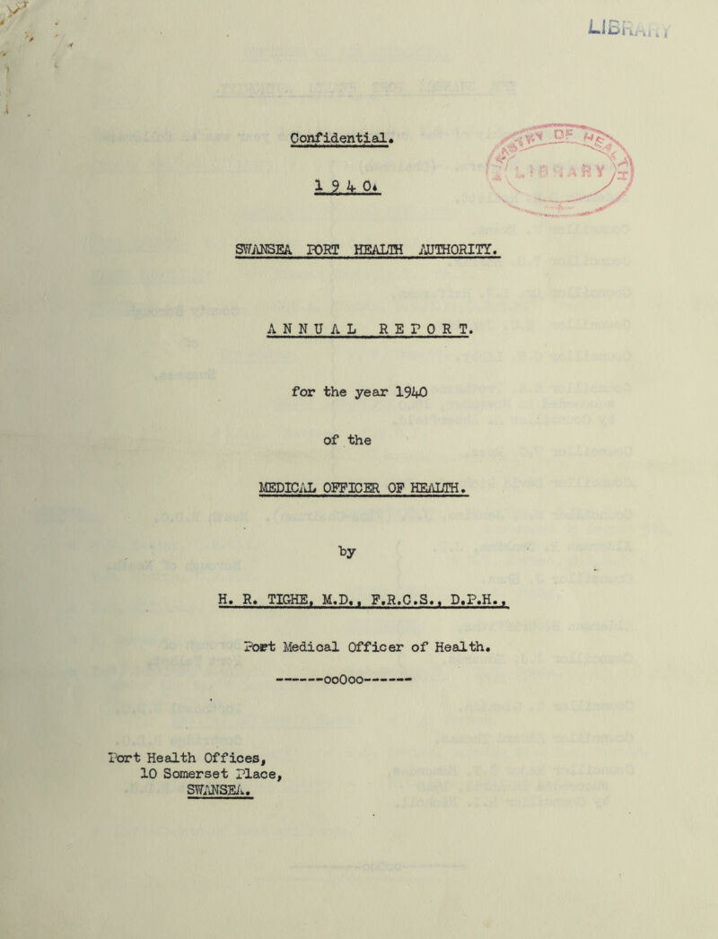 Confidential 19 4-0* SWANSEA PORT HEALTH .AUTHORITY. ANNUAL RETORT. for the year 1940 of the MEDICAL OFFICER OF HEALTH. H. R. TIGHE, M.P.. F.R.C.S.. D.P.H., Port Medical Officer of Health. ooOoo — Tort Health Offices, 10 Somerset Place, SWANSEA.