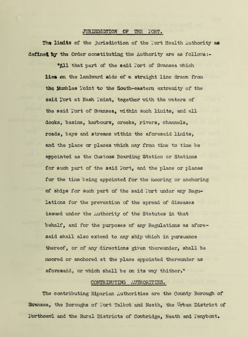 JURISDICTION OP THE TORT. Th<> limit3 of the jurisdiction of the Tort Health Authority ao define! by the Order constituting the Authority are as follows :- /111 that part of the said Port of Swansea which lies on the landward aide of a straight line drawn from the Jfuraibles Point to the South-eastern extremity of the said port at Nash Point, together with the waters of the said Port of Swansea, within such limits, and all docks, basins, harbours, creeks, rivers, channels, roads, bays and streams within the aforesaid limits, and the place or places which may from time to time be appointed as the Customs Boarding Station or Stations for suoh part of the said Port, and the place or places for the time being appointed for the mooring or anchoring of ships for such part of the said Port under any Regu- lations for the prevention of the spread of diseases issued under the Authority of the Statutes in that behalf, and for the purposes of any Regulations as afore- said shall also extend to any ship which in pursuance thereof, or of any directions given thereunder, shall be moored or anchored at the place appointed thereunder as aforesaid, or which shall be on its way thither, CONTRIBUTING AUTHORITIES. The contributing Riparian Authorities are the County Borough of Swansea, the Boroughs of Port Talbot and Neath, the Urban District of Porthoawl and the Rural Districts of Cowbridge, Neath and Penybont,