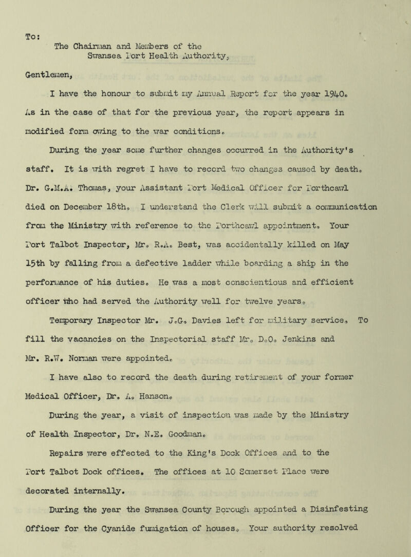 The Chairman and Members of the Swansea Port Health Authority, Gentlemen, I have the honour to submit my Annual Report for the year 19A0® As in the case of that for the previous year, the report appears in modified form owing to the war conditions® During the year some further changes occurred in the Authority's staff. It is with regret I have to record two changes caused by death® Dr. Gr.M.A. Thomas, your Assistant Port Medical Officer for Torthcawl died on December 18th, I understand the Clerk will submit a communication from the Ministry with reference to the Porthcawl appointment. Your Port Talbot Inspector, Mr, R.A, Best, was accidentally killed on May 15th by falling from a defective ladder while boarding a ship in the performance of his duties. He was a most conscientious and efficient officer tiho had served the Authority well for twelve years. Temporary Inspector Mr. JeG, Davies left for military service. To fill the vacancies on the Inspectorial staff Mf0 DoO, Jenkins and Mr. R.TJ. Norman were appointed® I have also to record the death during retirement of your former Medical Officer, Dr. A, Hanson® During the year, a visit of inspection was made by the Ministry of Health Inspector, Dr, N.E. Goodman® Repairs were effected to the King's Dock Offices and to the Port Talbot Dock offices. The offices at 10 Somerset place were decorated internally. During the year the Swansea County Borough appointed a Disinfesting Officer for the Cyanide fumigation of houses® Your authority resolved
